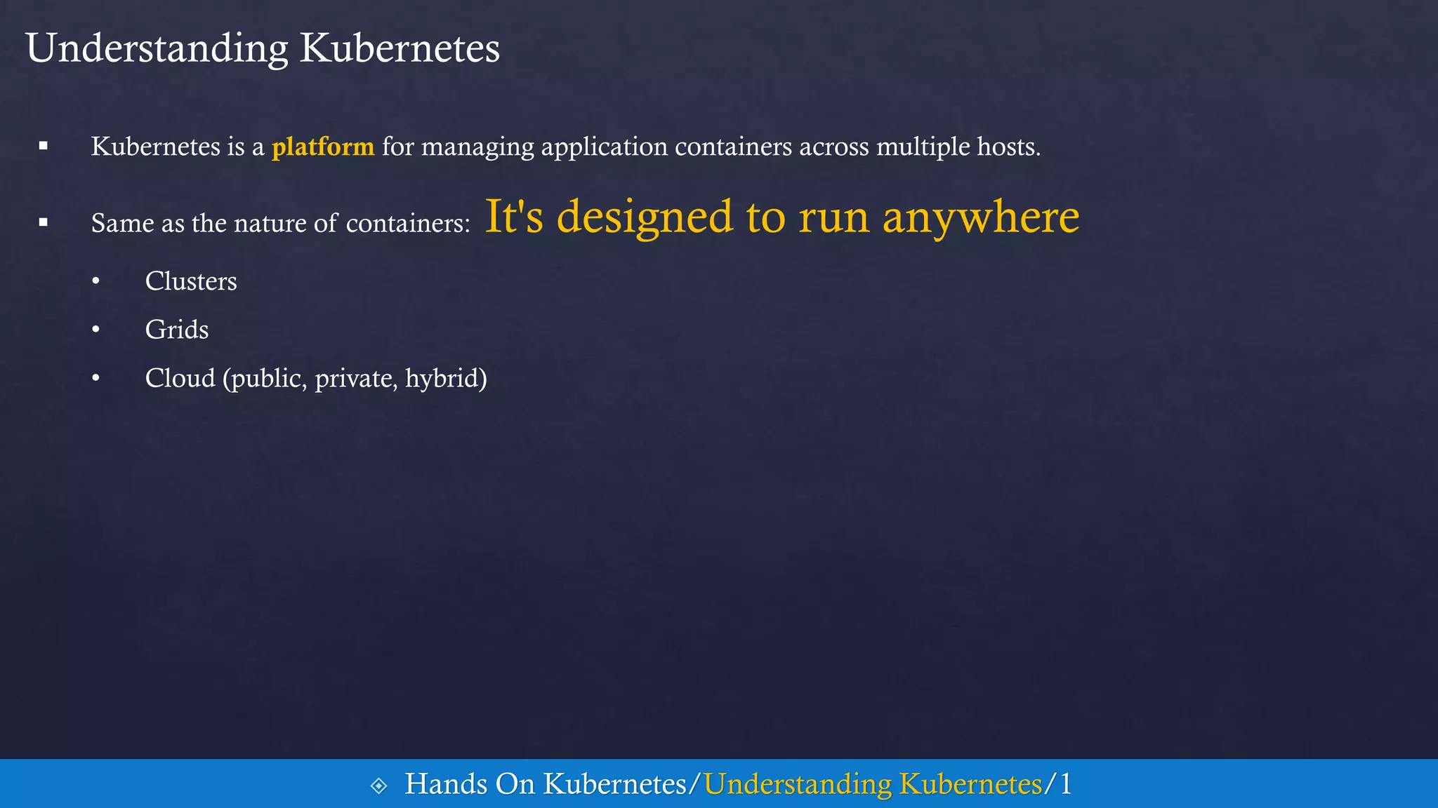 Understanding Kubernetes
 Kubernetes is a platform for managing application containers across multiple hosts.
 Same as the nature of containers: It's designed to run anywhere
• Clusters
• Grids
• Cloud (public, private, hybrid)
 Hands On Kubernetes/Understanding Kubernetes/1
 