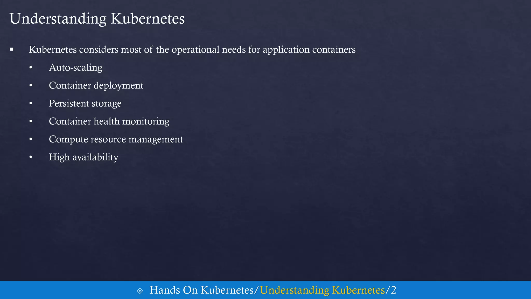 Understanding Kubernetes
 Kubernetes considers most of the operational needs for application containers
• Auto-scaling
• Container deployment
• Persistent storage
• Container health monitoring
• Compute resource management
• High availability
 Hands On Kubernetes/Understanding Kubernetes/2
 