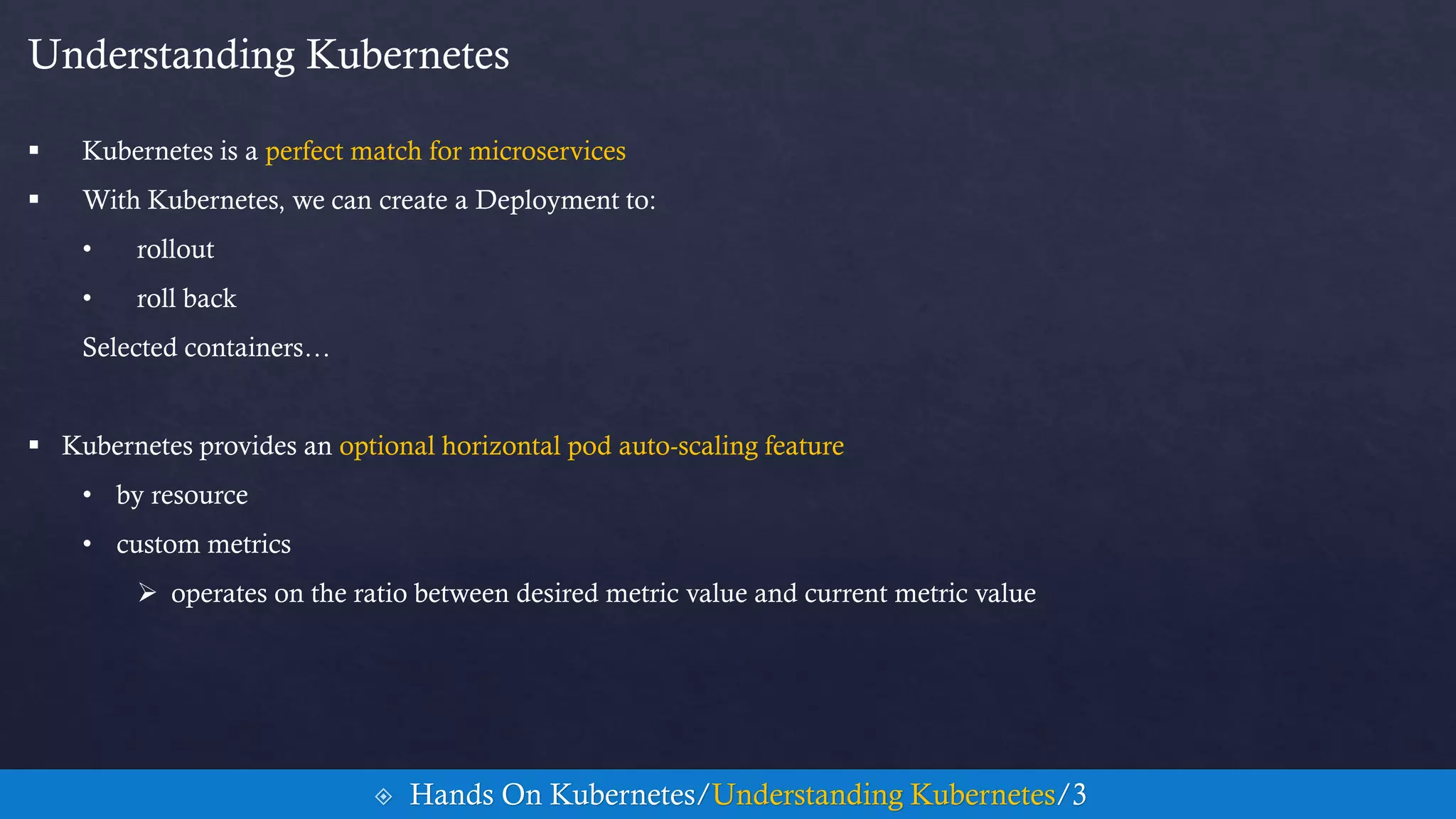 Understanding Kubernetes
 Kubernetes is a perfect match for microservices
 With Kubernetes, we can create a Deployment to:
• rollout
• roll back
Selected containers…
 Kubernetes provides an optional horizontal pod auto-scaling feature
• by resource
• custom metrics
 operates on the ratio between desired metric value and current metric value
 Hands On Kubernetes/Understanding Kubernetes/3
 