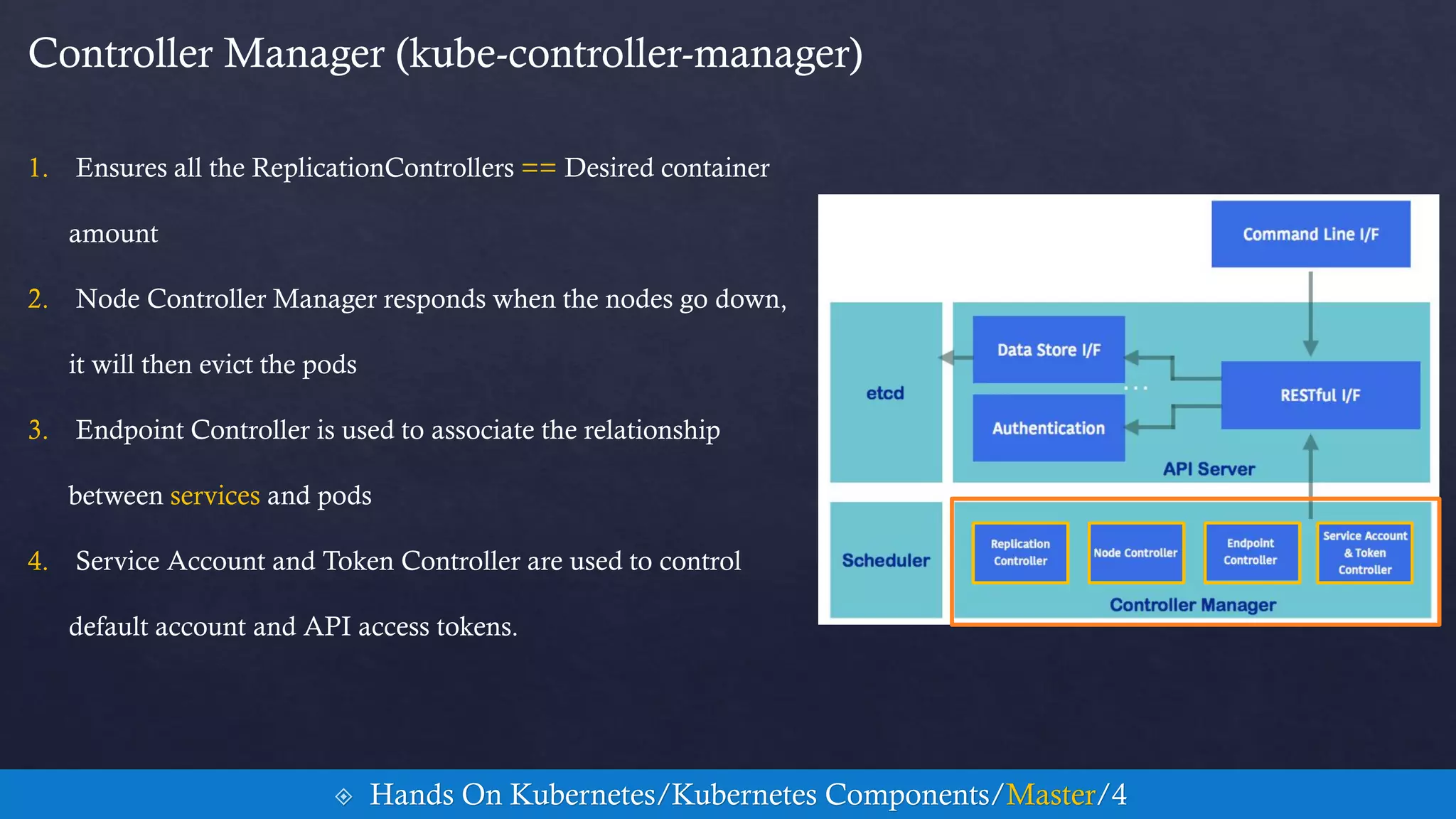 Controller Manager (kube-controller-manager)
1. Ensures all the ReplicationControllers == Desired container
amount
2. Node Controller Manager responds when the nodes go down,
it will then evict the pods
3. Endpoint Controller is used to associate the relationship
between services and pods
4. Service Account and Token Controller are used to control
default account and API access tokens.
 Hands On Kubernetes/Kubernetes Components/Master/4
 