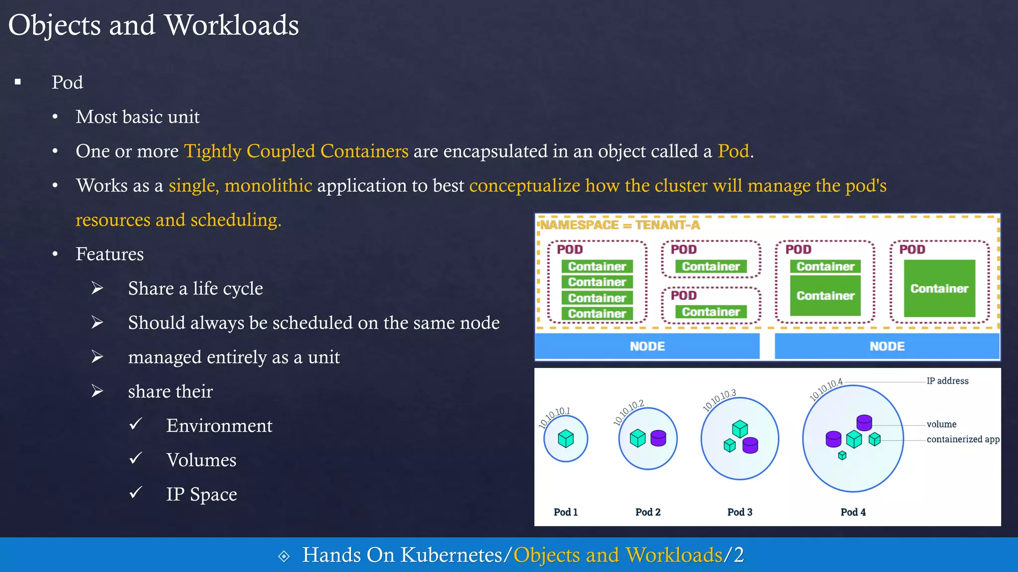  Pod
• Most basic unit
• One or more Tightly Coupled Containers are encapsulated in an object called a Pod.
• Works as a single, monolithic application to best conceptualize how the cluster will manage the pod's
resources and scheduling.
• Features
 Share a life cycle
 Should always be scheduled on the same node
 managed entirely as a unit
 share their
 Environment
 Volumes
 IP Space
Objects and Workloads
 Hands On Kubernetes/Objects and Workloads/2
 