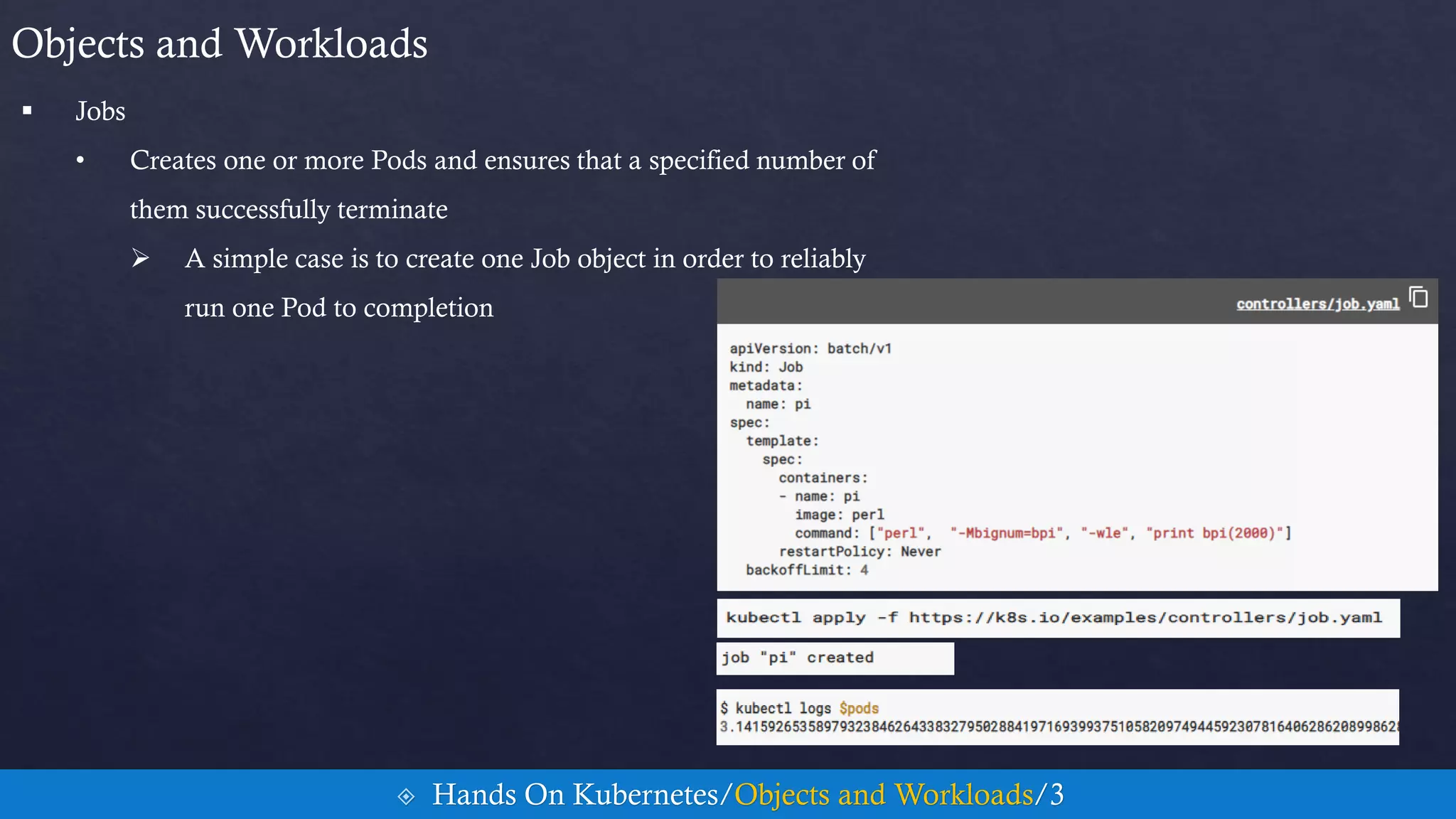  Jobs
• Creates one or more Pods and ensures that a specified number of
them successfully terminate
 A simple case is to create one Job object in order to reliably
run one Pod to completion
Objects and Workloads
 Hands On Kubernetes/Objects and Workloads/3
 