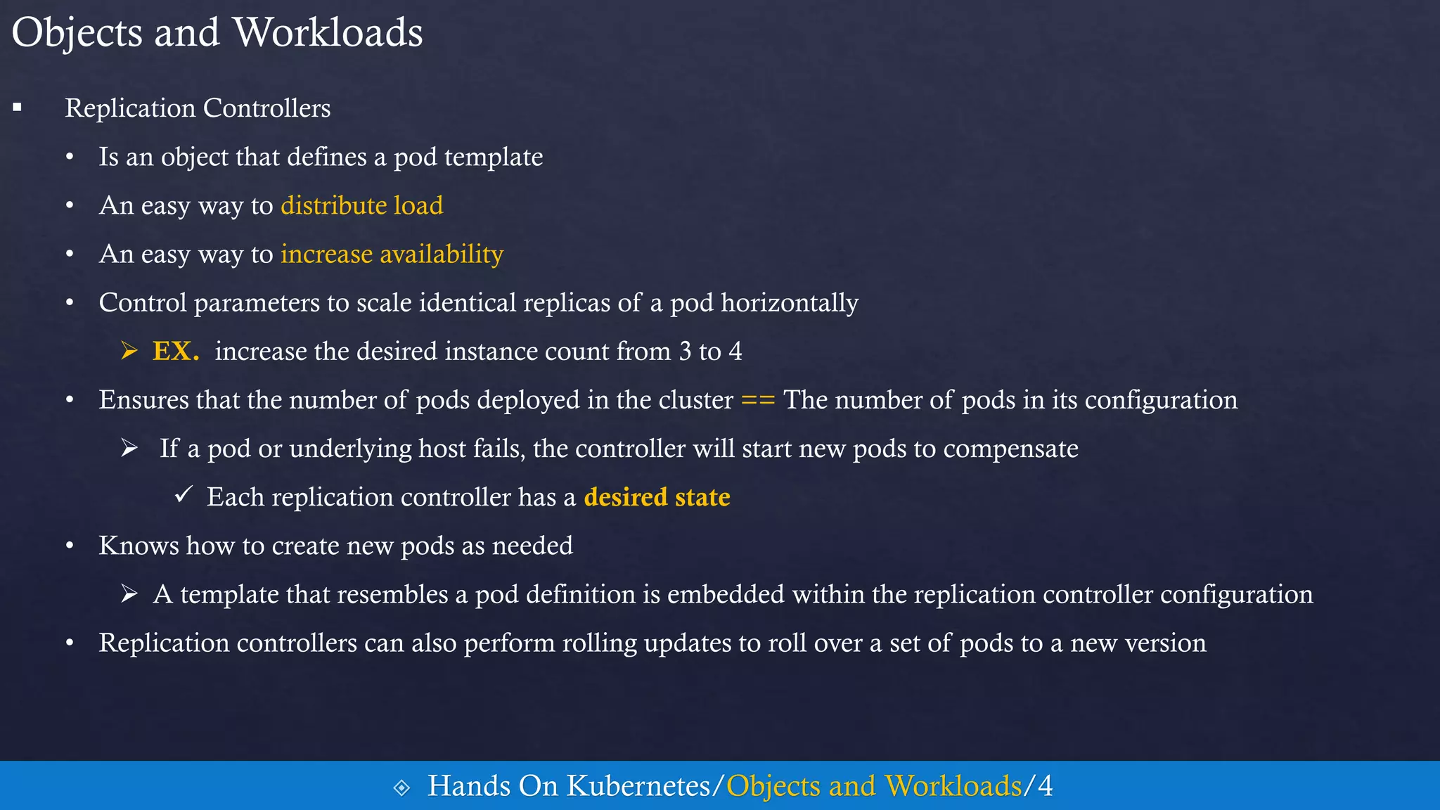  Replication Controllers
• Is an object that defines a pod template
• An easy way to distribute load
• An easy way to increase availability
• Control parameters to scale identical replicas of a pod horizontally
 EX. increase the desired instance count from 3 to 4
• Ensures that the number of pods deployed in the cluster == The number of pods in its configuration
 If a pod or underlying host fails, the controller will start new pods to compensate
 Each replication controller has a desired state
• Knows how to create new pods as needed
 A template that resembles a pod definition is embedded within the replication controller configuration
• Replication controllers can also perform rolling updates to roll over a set of pods to a new version
Objects and Workloads
 Hands On Kubernetes/Objects and Workloads/4
 