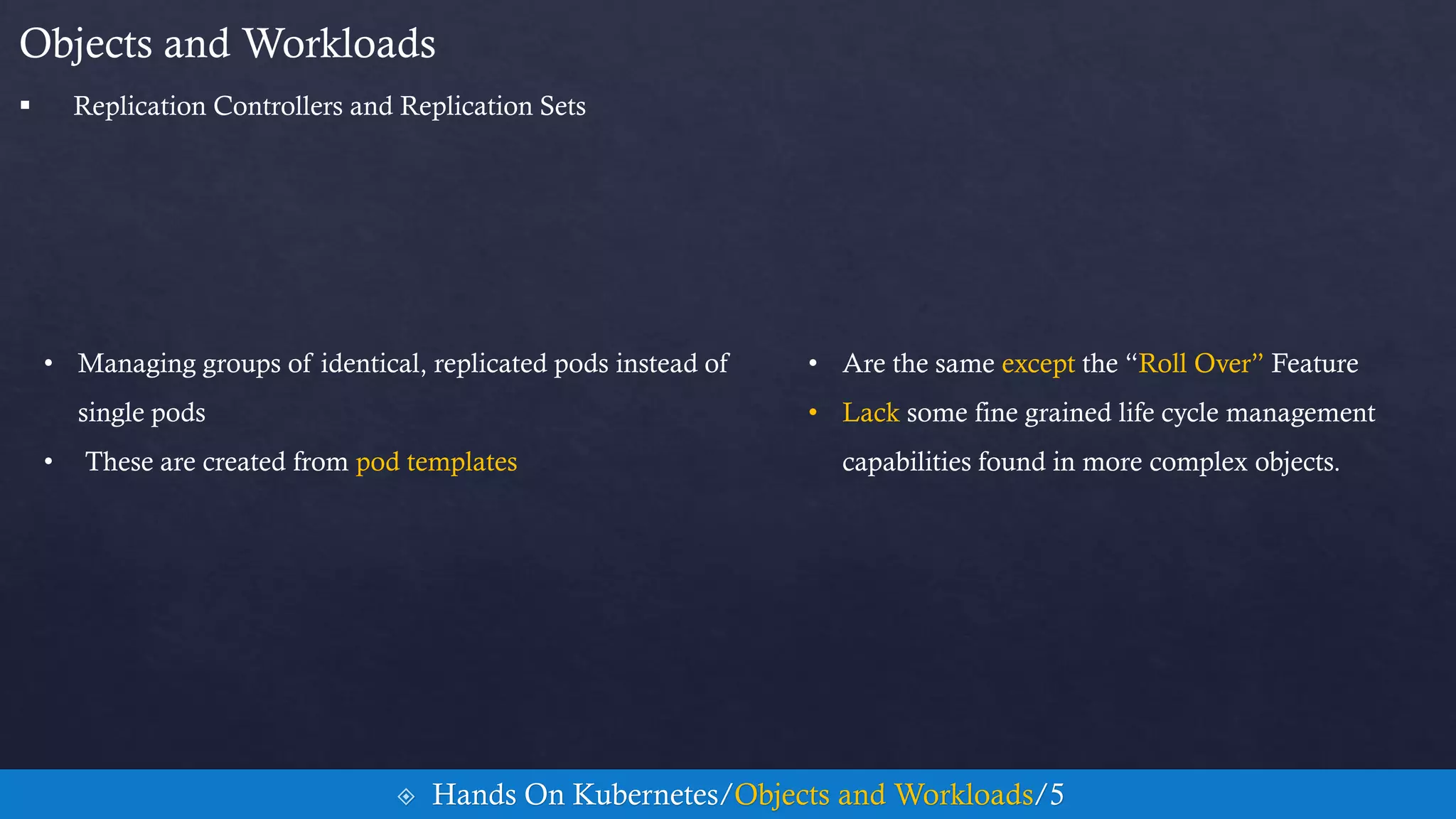 • Managing groups of identical, replicated pods instead of
single pods
• These are created from pod templates
Objects and Workloads
• Are the same except the “Roll Over” Feature
• Lack some fine grained life cycle management
capabilities found in more complex objects.
 Hands On Kubernetes/Objects and Workloads/5
 Replication Controllers and Replication Sets
 