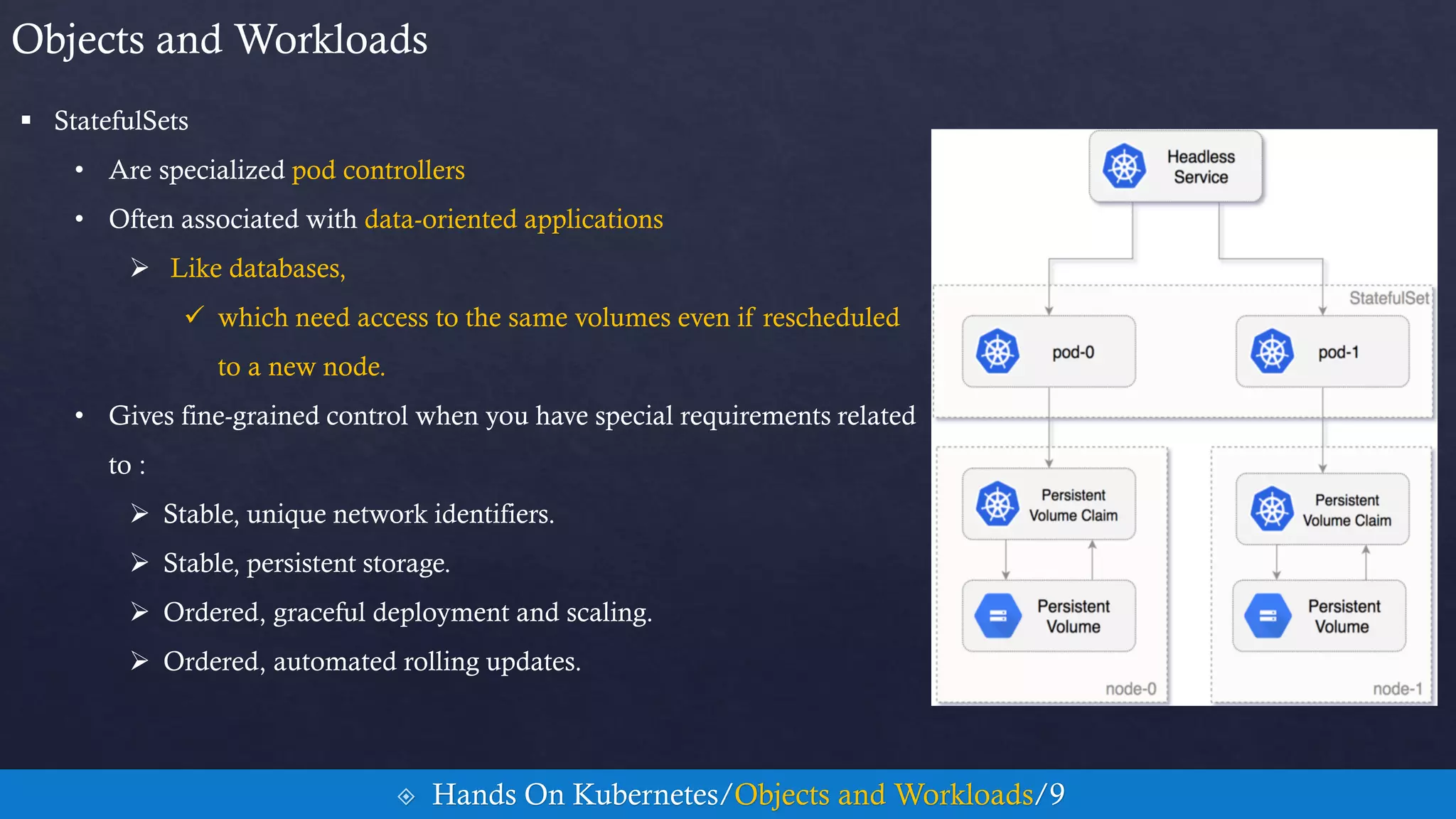  StatefulSets
• Are specialized pod controllers
• Often associated with data-oriented applications
 Like databases,
 which need access to the same volumes even if rescheduled
to a new node.
• Gives fine-grained control when you have special requirements related
to :
 Stable, unique network identifiers.
 Stable, persistent storage.
 Ordered, graceful deployment and scaling.
 Ordered, automated rolling updates.
Objects and Workloads
 Hands On Kubernetes/Objects and Workloads/9
 