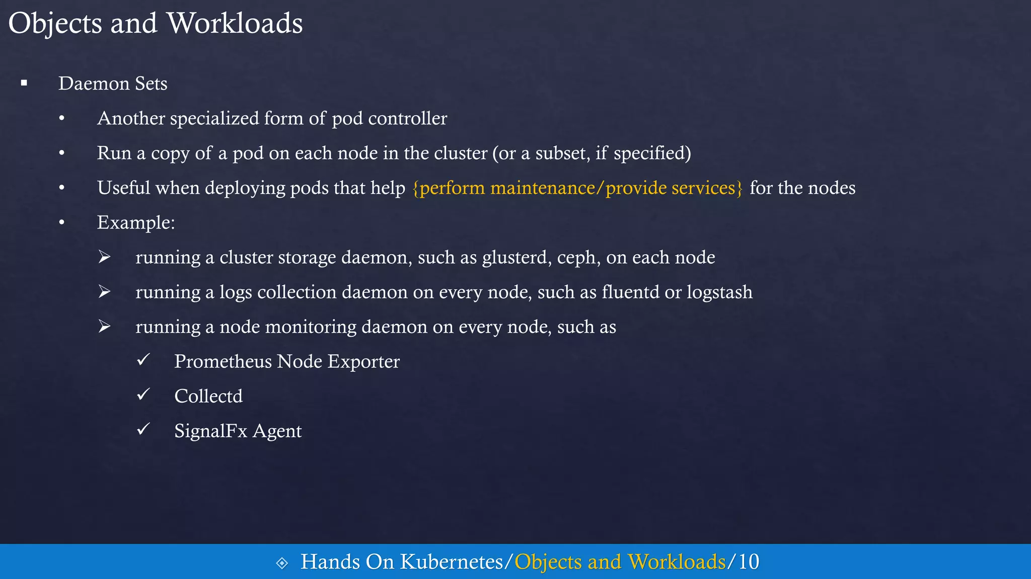  Daemon Sets
• Another specialized form of pod controller
• Run a copy of a pod on each node in the cluster (or a subset, if specified)
• Useful when deploying pods that help {perform maintenance/provide services} for the nodes
• Example:
 running a cluster storage daemon, such as glusterd, ceph, on each node
 running a logs collection daemon on every node, such as fluentd or logstash
 running a node monitoring daemon on every node, such as
 Prometheus Node Exporter
 Collectd
 SignalFx Agent
Objects and Workloads
 Hands On Kubernetes/Objects and Workloads/10
 