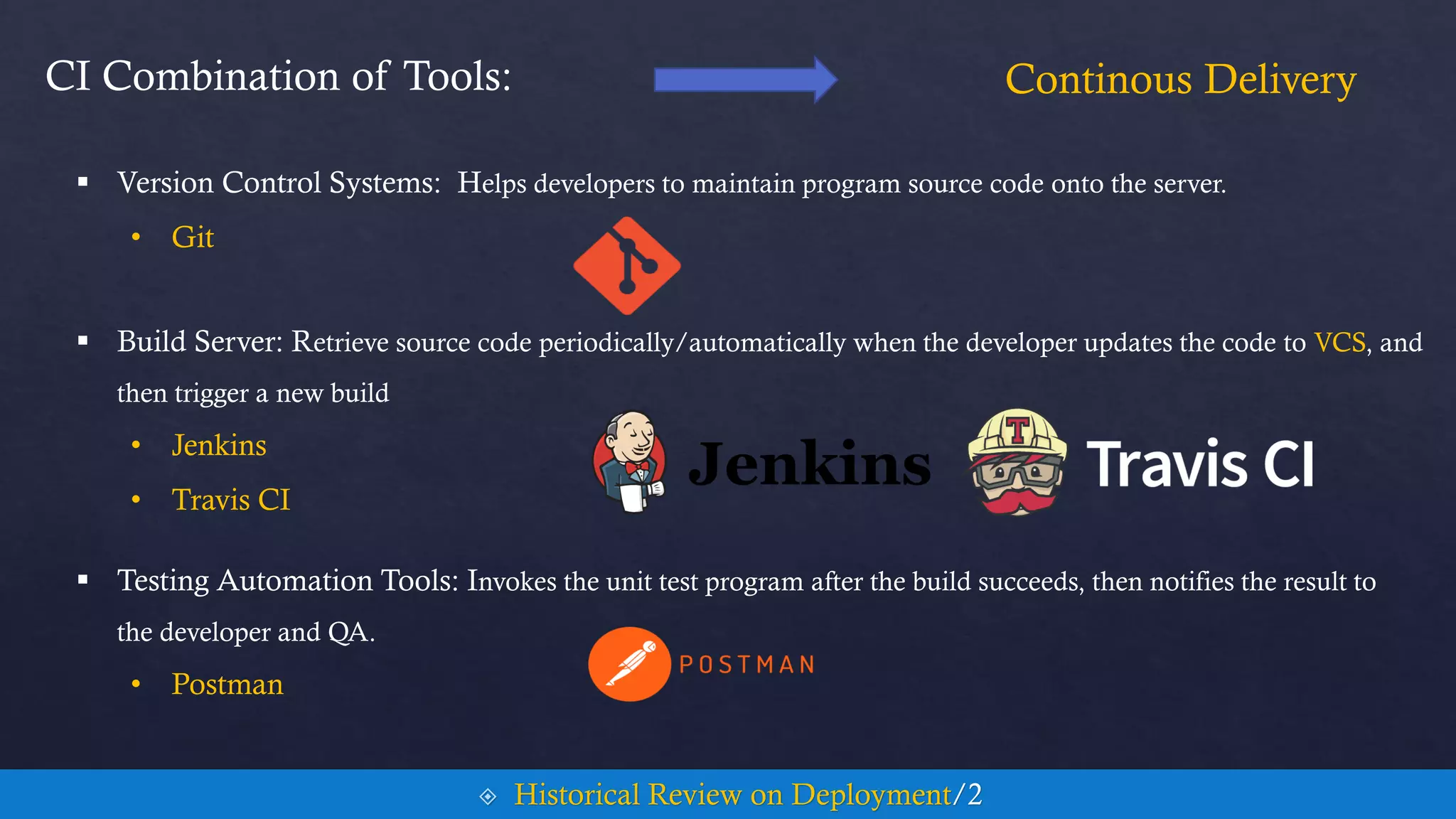 CI Combination of Tools:
 Testing Automation Tools: Invokes the unit test program after the build succeeds, then notifies the result to
the developer and QA.
• Postman
Continous Delivery
 Historical Review on Deployment/2
 Version Control Systems: Helps developers to maintain program source code onto the server.
• Git
 Build Server: Retrieve source code periodically/automatically when the developer updates the code to VCS, and
then trigger a new build
• Jenkins
• Travis CI
 