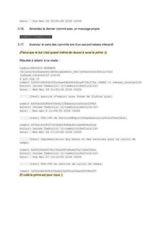 Date: Sun Mar 25 22:05:28 2018 +0200
3.16. Amendez le dernier commit avec un message propre
git commit --amend
3.17. Inversez le sens des commits lors d’un second rebase interactif
(Parce que le but c’est quand même de réussir à avoir la prime :))
Résultat à obtenir à ce stade :
tambori@PC2215 MINGW64
/d/java/workspaces/developpement_dev/jeTestDoncJeSuis-hol
(rebase_interactif u+4-8)
$ git log -5
commit 2c0911989f5b3f2a1bae69b64043bca8736c376a (HEAD -> rebase_interactif)
Author: Jerome Tamborini <j-tamborini@efluid.fr>
Date: Wed Mar 28 11:25:18 2018 +0200
[feat] service d'export sous forme de fichier plat.
commit bf4fe2ad386e933e4a123bbaeaccce0acec299e5
Author: Jerome Tamborini <j-tamborini@efluid.fr>
Date: Mon Apr 2 11:08:35 2018 +0200
[test] TDD->TU de ServiceDExportTempsExecutionPlainTextTest.
commit 587be14cf8f37451b4b18986bfb1add9894af0cd
Author: Jerome Tamborini <j-tamborini@efluid.fr>
Date: Mon Mar 26 17:10:06 2018 +0200
[feat] Implémentation des beans et des services pour le calcul de
temps.
commit 8af60264e2078c193aa997e8e6ef5a17a8d350ec
Author: Jerome Tamborini <j-tamborini@efluid.fr>
Date: Tue Mar 27 13:16:55 2018 +0200
[test] TDD->TU du service de calcul de temps.
commit 3d30c6db3b9f450bde23a589ca2feea9f938e567
Et voilà la prime est pour nous :).
 