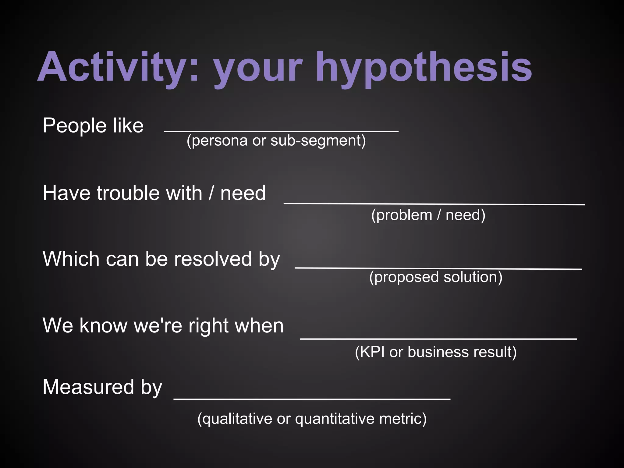 (persona or sub-segment)
(problem / need)
(proposed solution)
(qualitative or quantitative metric)
We know we're right when
People like
Have trouble with / need
Which can be resolved by
Measured by
(KPI or business result)
Activity: your hypothesis
 