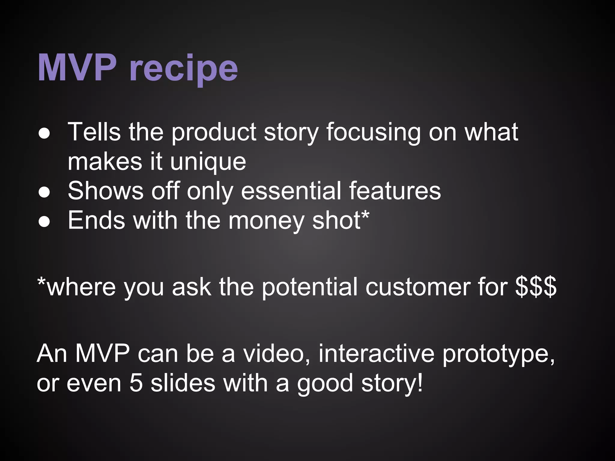 MVP recipe
● Tells the product story focusing on what
makes it unique
● Shows off only essential features
● Ends with the money shot*
*where you ask the potential customer for $$$
An MVP can be a video, interactive prototype,
or even 5 slides with a good story!
 