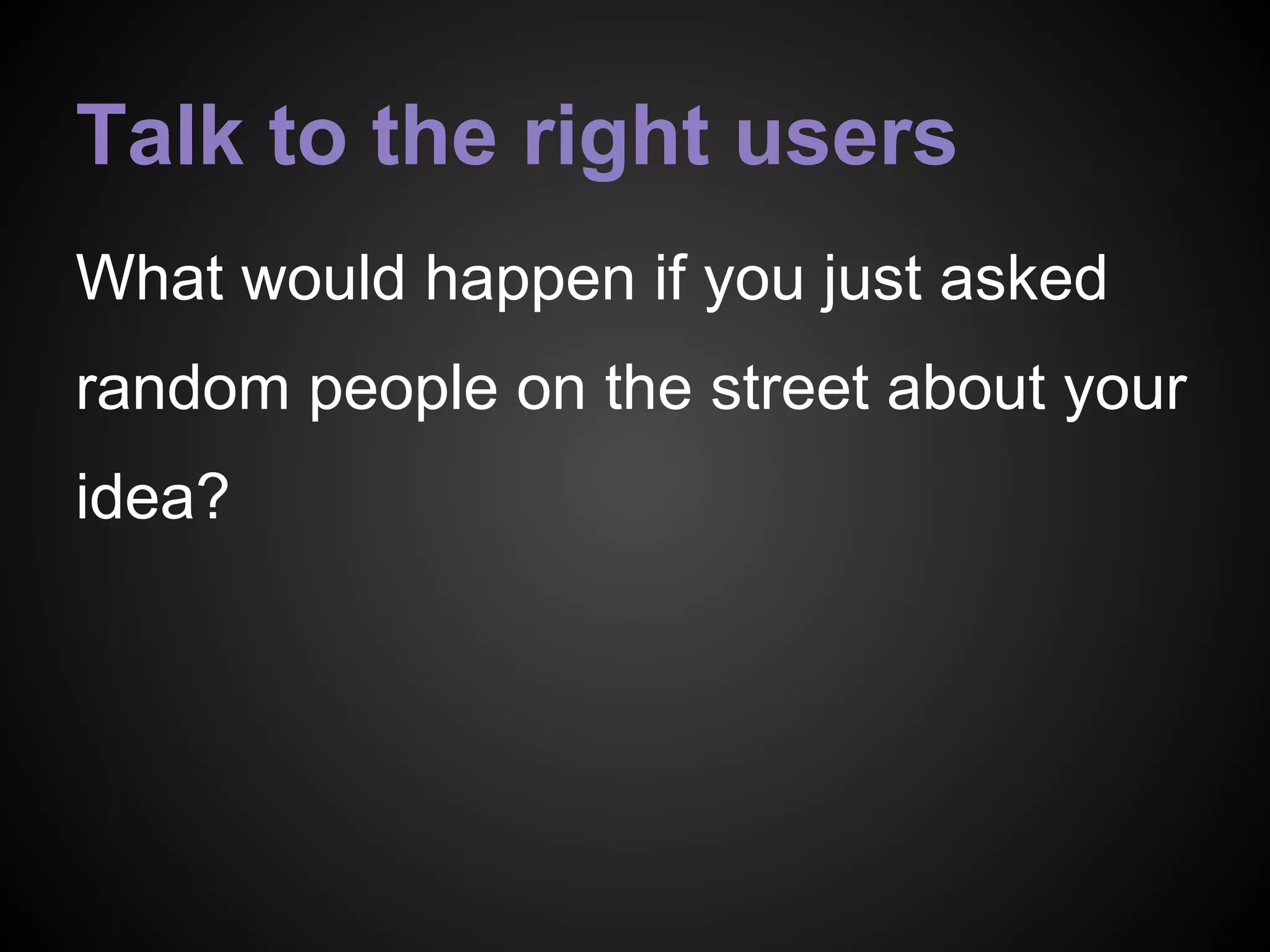 Talk to the right users
What would happen if you just asked
random people on the street about your
idea?
 