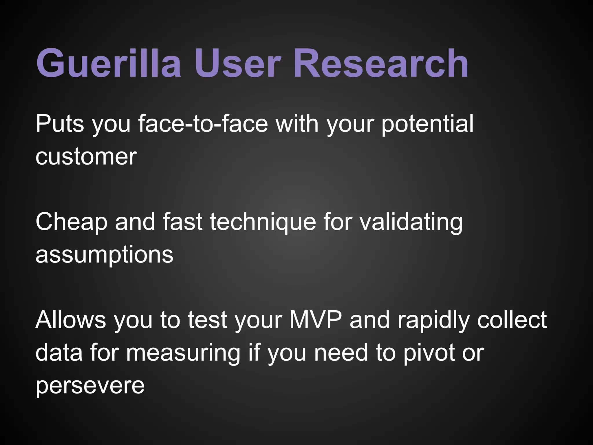 Guerilla User Research
Puts you face-to-face with your potential
customer
Cheap and fast technique for validating
assumptions
Allows you to test your MVP and rapidly collect
data for measuring if you need to pivot or
persevere
 