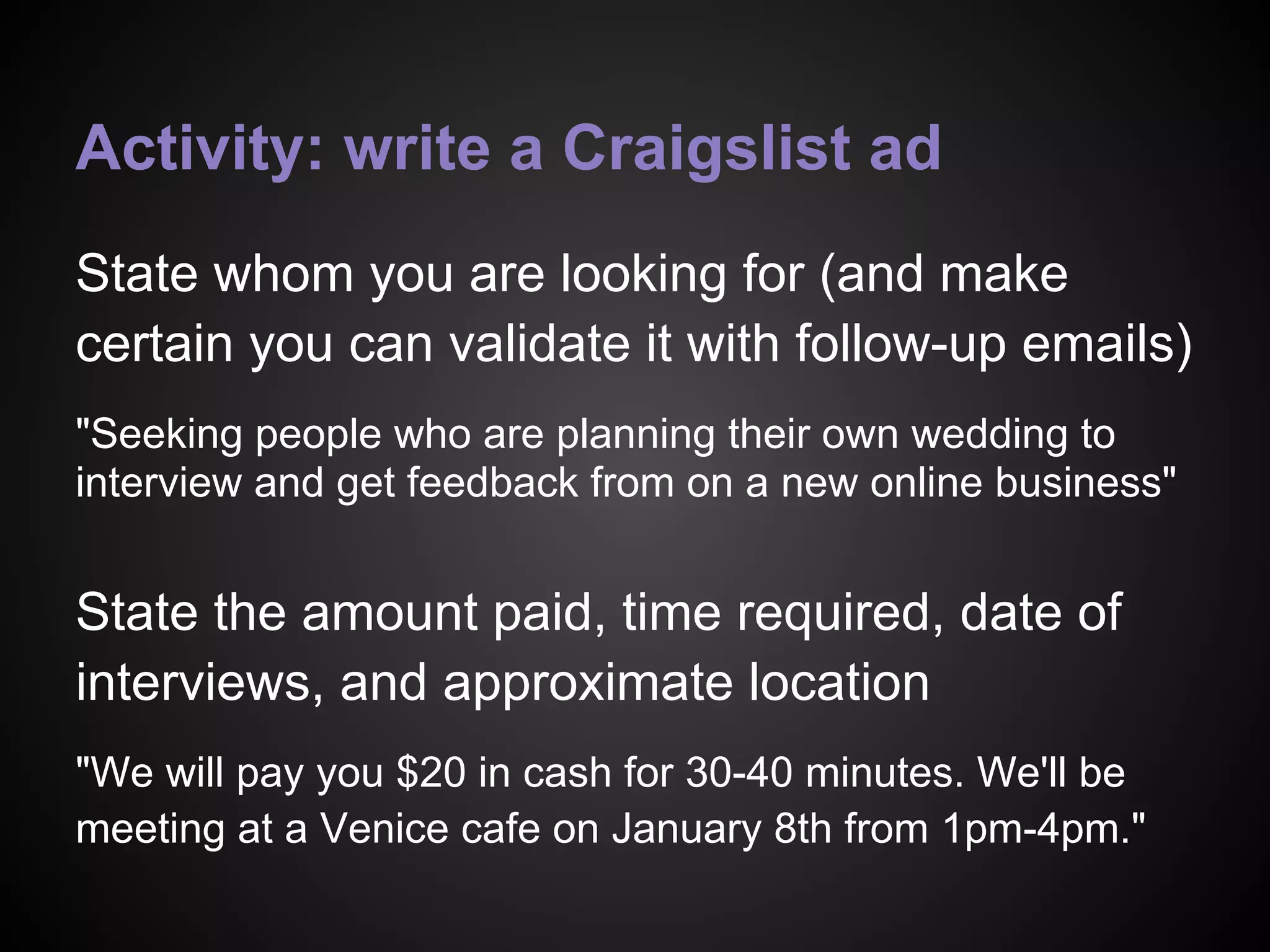 Activity: write a Craigslist ad
State whom you are looking for (and make
certain you can validate it with follow-up emails)
"Seeking people who are planning their own wedding to
interview and get feedback from on a new online business"
State the amount paid, time required, date of
interviews, and approximate location
"We will pay you $20 in cash for 30-40 minutes. We'll be
meeting at a Venice cafe on January 8th from 1pm-4pm."
 