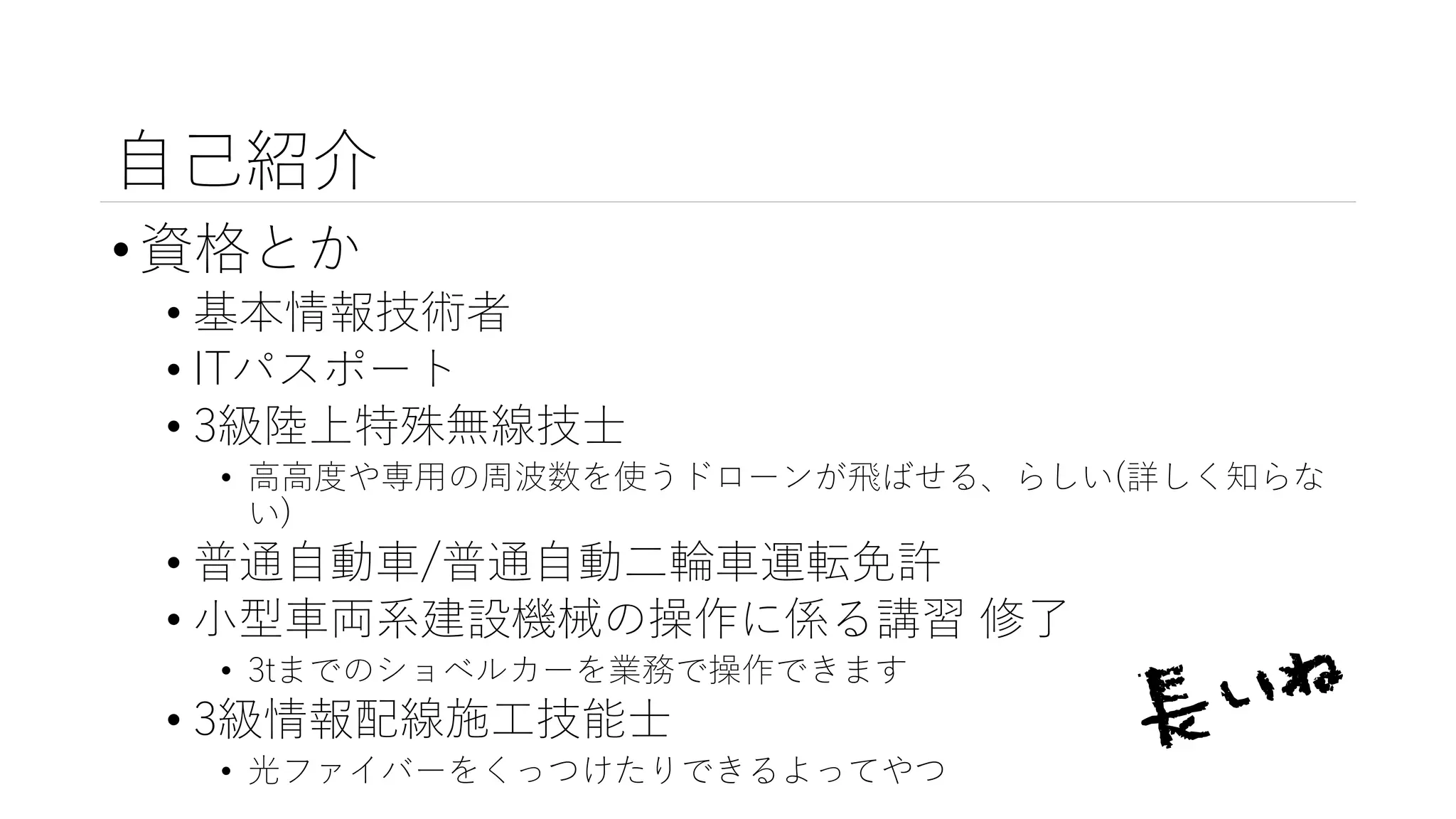 自己紹介
•資格とか
• 基本情報技術者
• ITパスポート
• 3級陸上特殊無線技士
• 高高度や専用の周波数を使うドローンが飛ばせる、らしい(詳しく知らな
い)
• 普通自動車/普通自動二輪車運転免許
• 小型車両系建設機械の操作に係る講習 修了
• 3tまでのショベルカーを業務で操作できます
• 3級情報配線施工技能士
• 光ファイバーをくっつけたりできるよってやつ
 