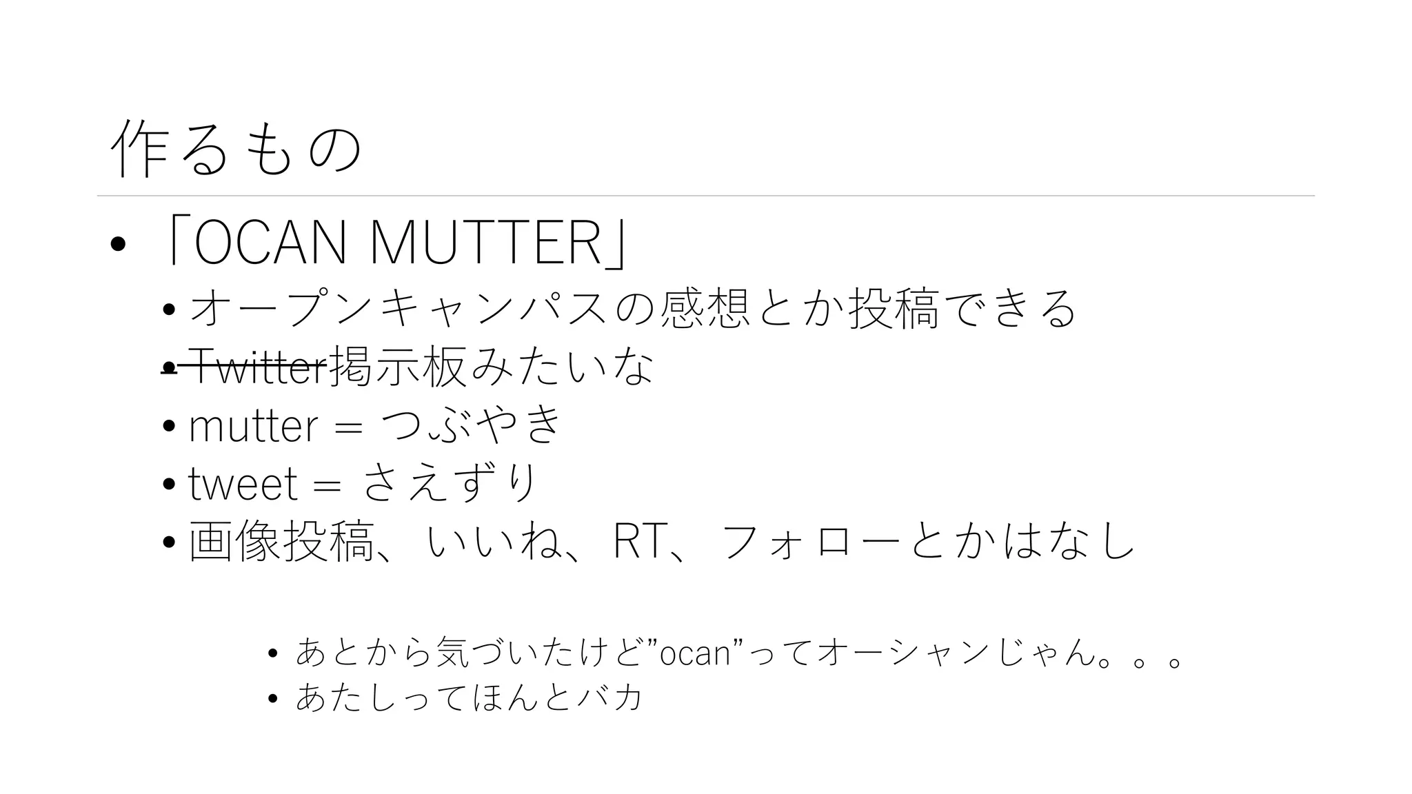 作るもの
•「OCAN MUTTER」
• オープンキャンパスの感想とか投稿できる
• Twitter掲示板みたいな
• mutter = つぶやき
• tweet = さえずり
• 画像投稿、いいね、RT、フォローとかはなし
• あとから気づいたけど”ocan”ってオーシャンじゃん。。。
• あたしってほんとバカ
 