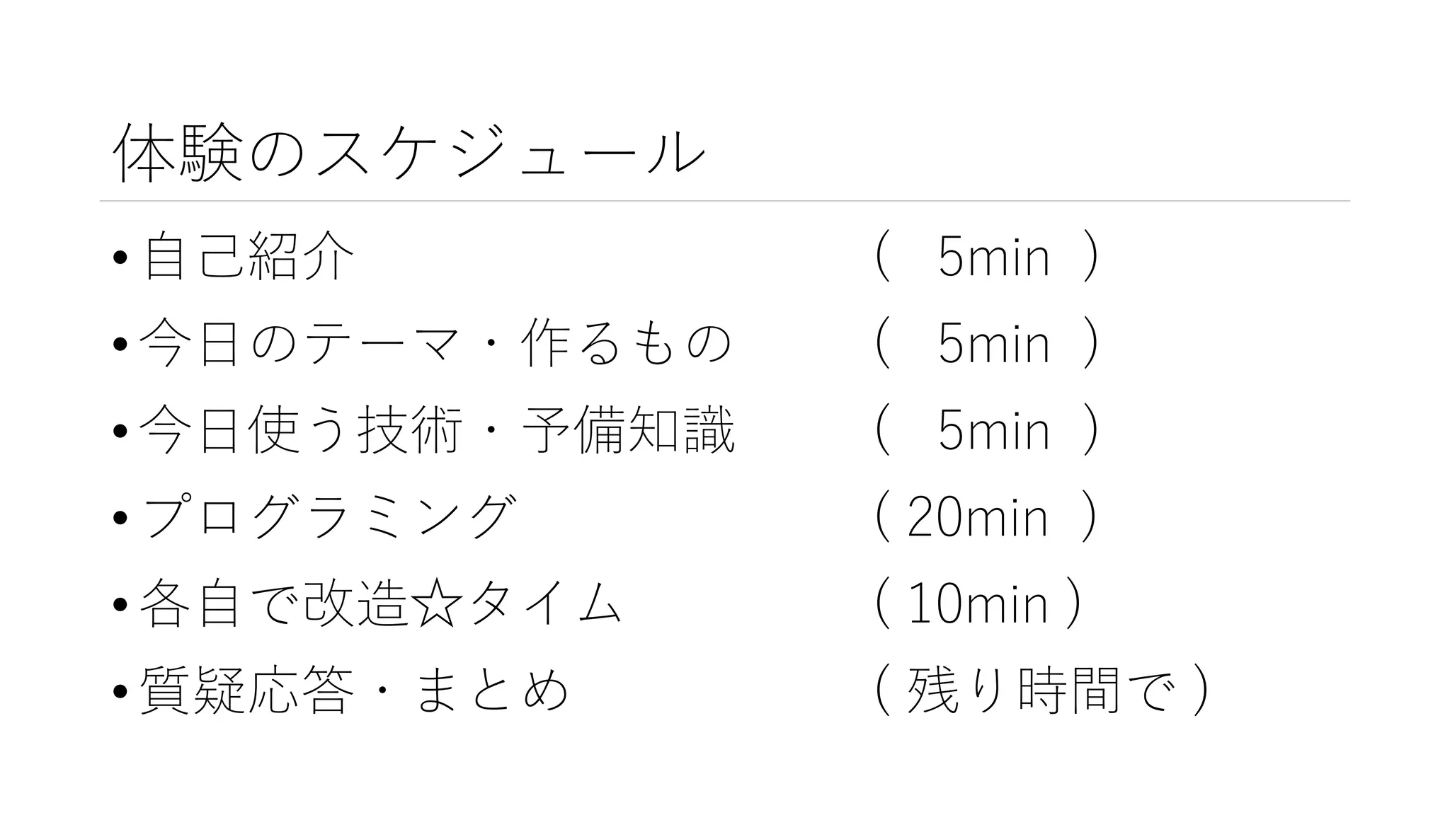 体験のスケジュール
• 自己紹介 ( 5min )
• 今日のテーマ・作るもの ( 5min )
• 今日使う技術・予備知識 ( 5min )
• プログラミング ( 20min )
• 各自で改造☆タイム ( 10min )
• 質疑応答・まとめ ( 残り時間で )
 