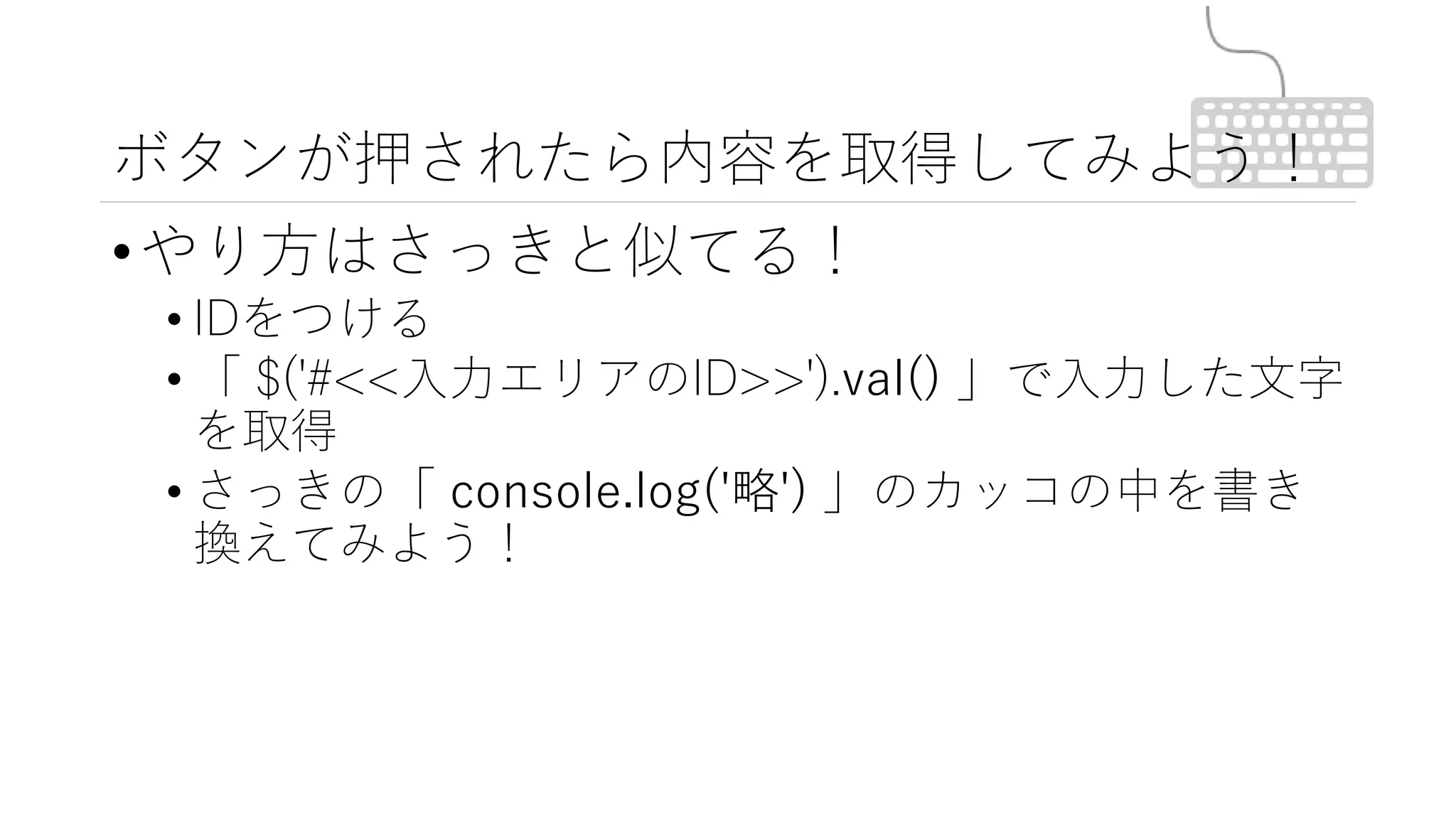 ボタンが押されたら内容を取得してみよう！
•やり方はさっきと似てる！
• IDをつける
• 「 $('#<<入力エリアのID>>').val() 」で入力した文字
を取得
• さっきの「 console.log('略') 」のカッコの中を書き
換えてみよう！
 