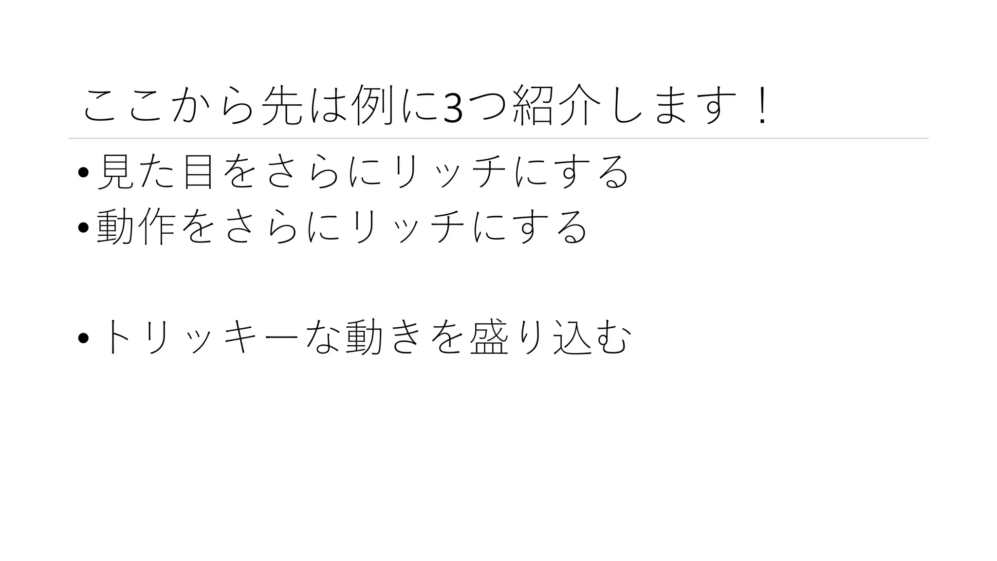 ここから先は例に3つ紹介します！
•見た目をさらにリッチにする
•動作をさらにリッチにする
•トリッキーな動きを盛り込む
 