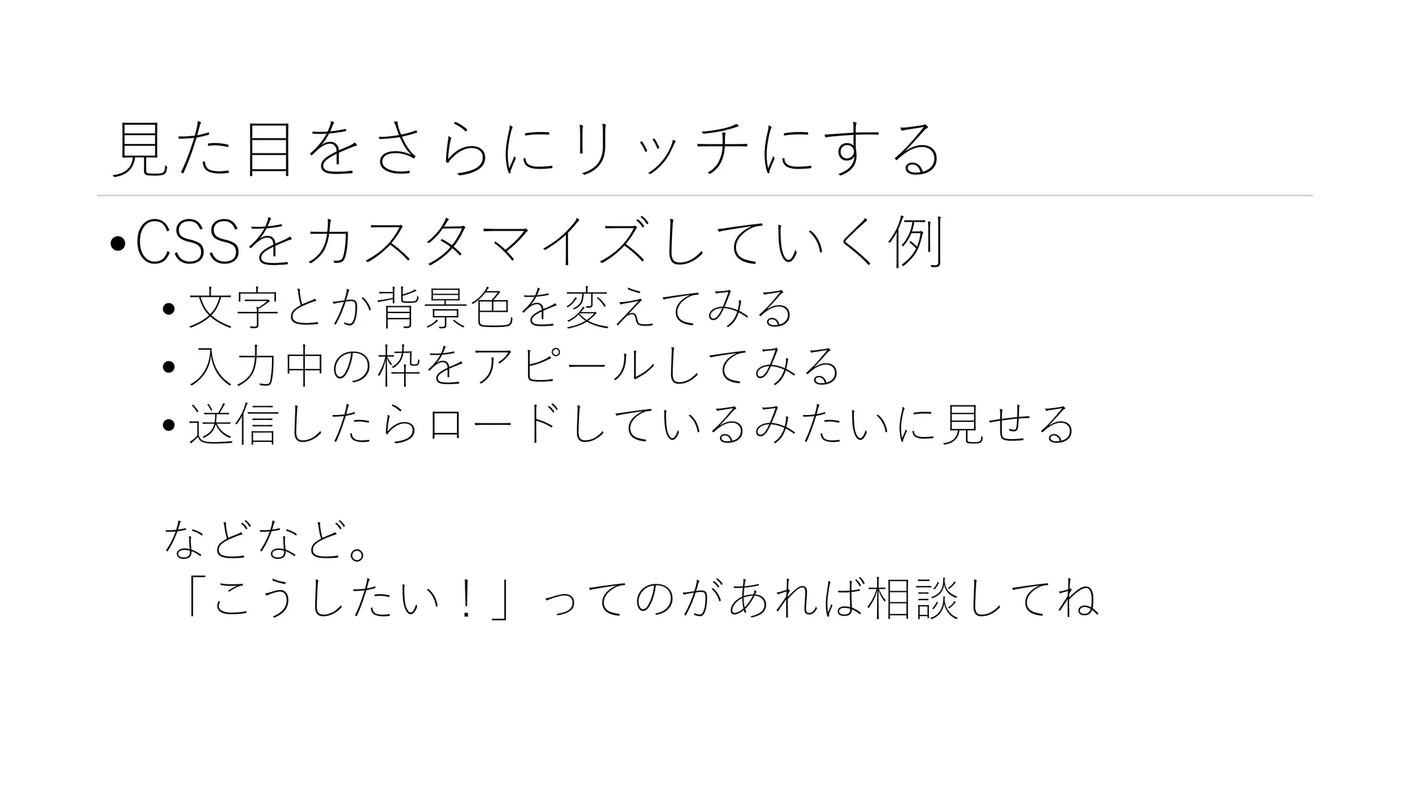見た目をさらにリッチにする
•CSSをカスタマイズしていく例
• 文字とか背景色を変えてみる
• 入力中の枠をアピールしてみる
• 送信したらロードしているみたいに見せる
などなど。
「こうしたい！」ってのがあれば相談してね
 