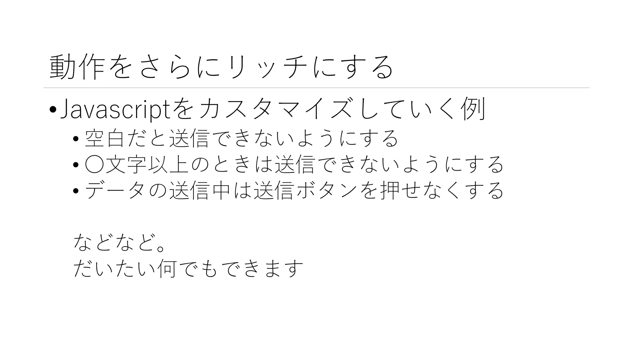 動作をさらにリッチにする
•Javascriptをカスタマイズしていく例
• 空白だと送信できないようにする
• ○文字以上のときは送信できないようにする
• データの送信中は送信ボタンを押せなくする
などなど。
だいたい何でもできます
 