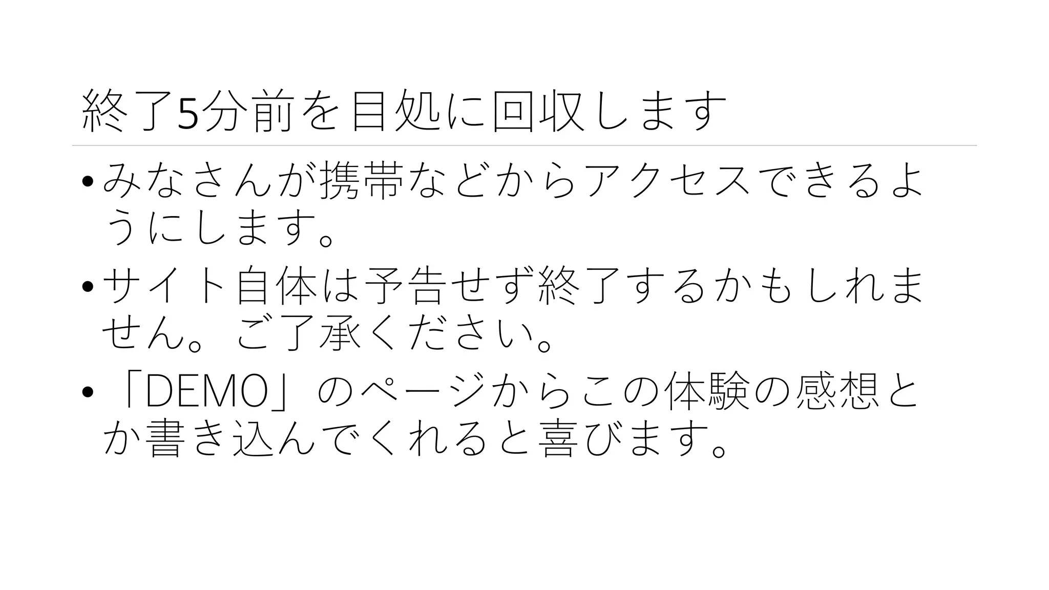 終了5分前を目処に回収します
•みなさんが携帯などからアクセスできるよ
うにします。
•サイト自体は予告せず終了するかもしれま
せん。ご了承ください。
•「DEMO」のページからこの体験の感想と
か書き込んでくれると喜びます。
 