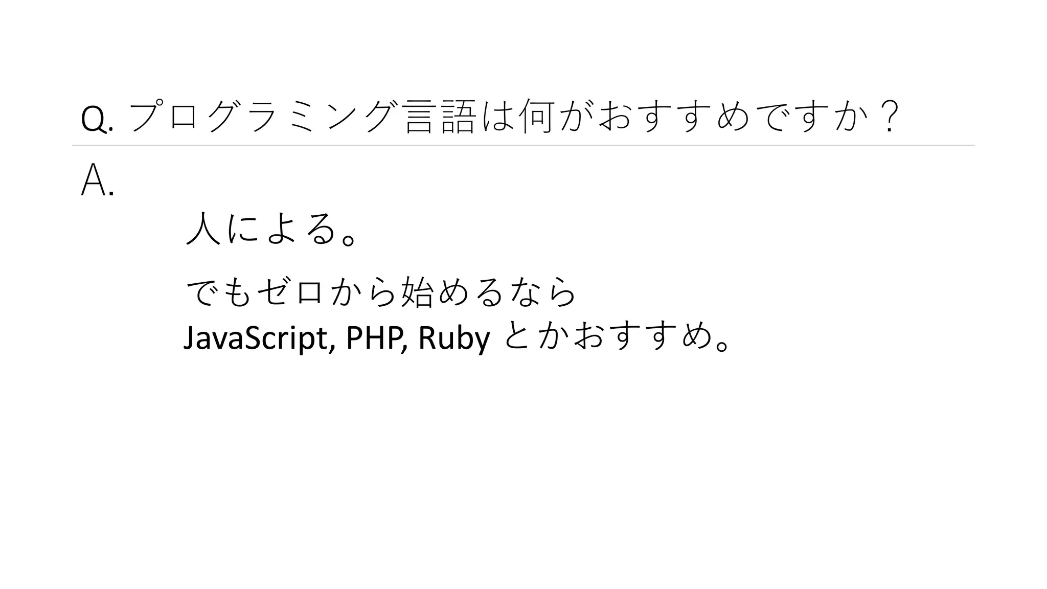 Q. プログラミング言語は何がおすすめですか？
A.
人による。
でもゼロから始めるなら
JavaScript, PHP, Ruby とかおすすめ。
 