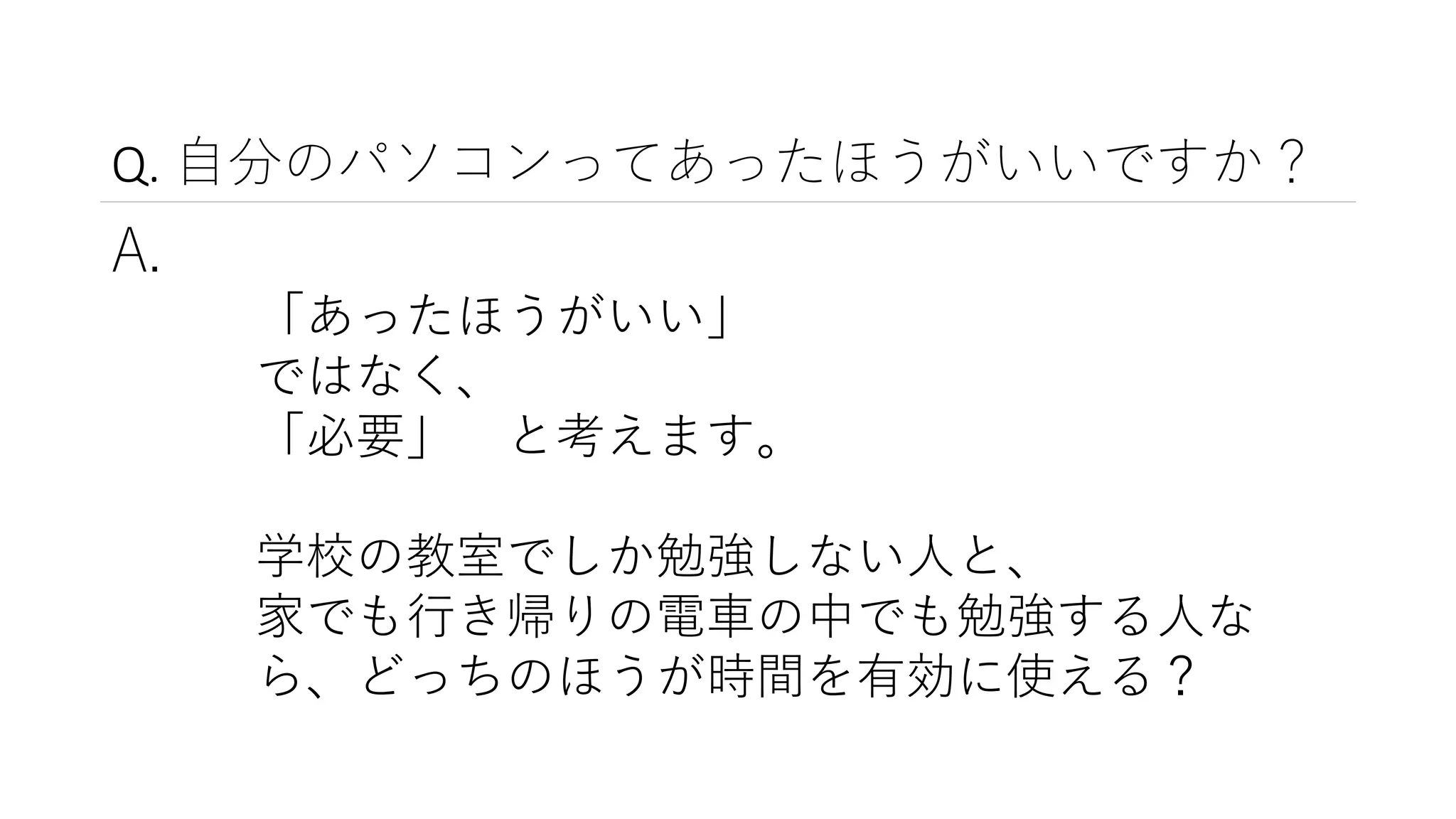 Q. 自分のパソコンってあったほうがいいですか？
A.
「あったほうがいい」
ではなく、
「必要」 と考えます。
学校の教室でしか勉強しない人と、
家でも行き帰りの電車の中でも勉強する人な
ら、どっちのほうが時間を有効に使える？
 