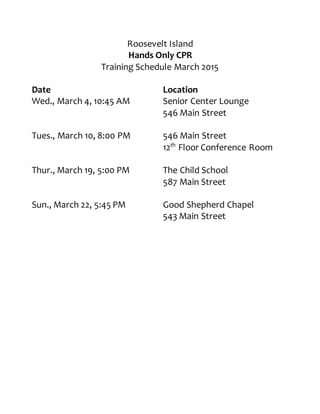 Roosevelt Island
Hands Only CPR
Training Schedule March 2015
Date Location
Wed., March 4, 10:45 AM Senior Center Lounge
546 Main Street
Tues., March 10, 8:00 PM 546 Main Street
12th
Floor Conference Room
Thur., March 19, 5:00 PM The Child School
587 Main Street
Sun., March 22, 5:45 PM Good Shepherd Chapel
543 Main Street
 