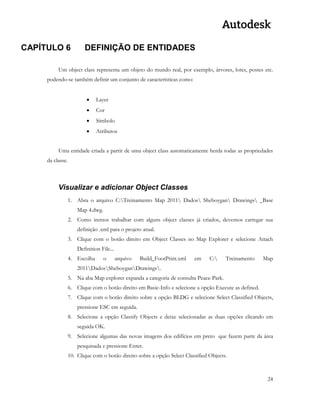 24 
CAPÍTULO 6 DEFINIÇÃO DE ENTIDADES 
Um object class representa um objeto do mundo real, por exemplo, árvores, lotes, postes etc. podendo-se também definir um conjunto de características como: 
 Layer 
 Cor 
 Símbolo 
 Atributos 
Uma entidade criada a partir de uma object class automaticamente herda todas as propriedades da classe. 
Visualizar e adicionar Object Classes 
1. Abra o arquivo C:Treinamento Map 2011 Dados Sheboygan Drawings _Base Map 4.dwg. 
2. Como iremos trabalhar com alguns object classes já criados, devemos carregar sua definição .xml para o projeto atual. 
3. Clique com o botão direito em Object Classes no Map Explorer e selecione Attach Definition File... 
4. Escolha o arquivo Build_FootPrint.xml em C: Treinamento Map 2011DadosSheboyganDrawings. 
5. Na aba Map explorer expanda a categoria de consulta Peace-Park. 
6. Clique com o botão direito em Basic-Info e selecione a opção Execute as defined. 
7. Clique com o botão direito sobre a opção BLDG e selecione Select Classified Objects, pressione ESC em seguida. 
8. Selecione a opção Classify Objects e deixe selecionadas as duas opções clicando em seguida OK. 
9. Selecione algumas das novas imagens dos edifícios em preto que fazem parte da área pesquisada e pressione Enter. 
10. Clique com o botão direito sobre a opção Select Classified Objects. 
 