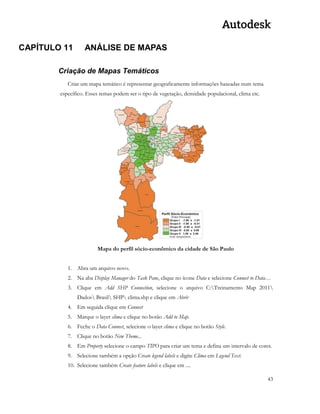 43 
CAPÍTULO 11 ANÁLISE DE MAPAS 
Criação de Mapas Temáticos 
Criar um mapa temático é representar geograficamente informações baseadas num tema específico. Esses temas podem ser o tipo de vegetação, densidade populacional, clima etc. 
Mapa do perfil sócio-econômico da cidade de São Paulo 
1. Abra um arquivo novo. 
2. Na aba Display Manager do Task Pane, clique no ícone Data e selecione Connect to Data… 
3. Clique em Add SHP Connection, selecione o arquivo C:Treinamento Map 2011 Dados Brasil SHP clima.shp e clique em Abrir 
4. Em seguida clique em Connect 
5. Marque o layer clima e clique no botão Add to Map. 
6. Feche o Data Connect, selecione o layer clima e clique no botão Style. 
7. Clique no botão New Theme... 
8. Em Property selecione o campo TIPO para criar um tema e defina um intervalo de cores. 
9. Selecione também a opção Create legend labels e digite Clima em Legend Text. 
10. Selecione também Create feature labels e clique em ....  