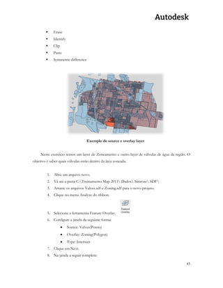 45 
 Erase 
 Identify 
 Clip 
 Paste 
 Symmetric difference 
Exemplo de source e overlay layer 
Neste exercício temos um layer de Zoneamento e outro layer de válvulas de água da região. O objetivo é saber quais válvulas estão dentro da área zoneada. 
1. Abra um arquivo novo. 
2. Vá até a pasta C:Treinamento Map 2011 Dados Simrose SDF 
3. Arraste os arquivos Valves.sdf e Zoning.sdf para o novo projeto. 
4. Clique no menu Analyze do ribbon. 
5. Selecione a ferramenta Feature Overlay. 
6. Configure a janela da seguinte forma: 
 Source: Valves(Points) 
 Overlay: Zoning(Polygon) 
 Type: Intersect 
7. Clique em Next. 
8. Na janela a seguir complete:  