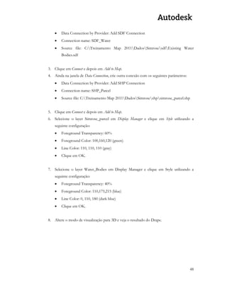 48 
 Data Connection by Provider: Add SDF Connection 
 Connection name: SDF_Water 
 Source file: C:Treinamento Map 2011DadosSimrosesdfExisting Water Bodies.sdf 
3. Clique em Connect e depois em Add to Map. 
4. Ainda na janela de Data Connection, crie outra conexão com os seguintes parâmetros: 
 Data Connection by Provider: Add SHP Connection 
 Connection name: SHP_Parcel 
 Source file: C:Treinamento Map 2011DadosSimroseshpsimrose_parcel.shp 
5. Clique em Connect e depois em Add to Map. 
6. Selecione o layer Simrose_parcel em Display Manager e clique em Style utilizando a seguinte configuração: 
 Foreground Transparency: 60% 
 Foreground Color: 100,160,120 (green) 
 Line Color: 110, 110, 110 (gray) 
 Clique em OK. 
7. Selecione o layer Water_Bodies em Display Manager e clique em Style utilizando a seguinte configuração: 
 Foreground Transparency: 40% 
 Foreground Color: 110,175,215 (blue) 
 Line Color: 0, 110, 180 (dark blue) 
 Clique em OK. 
8. Altere o modo de visualização para 3D e veja o resultado do Drape. 
 
