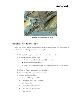 49 
Técnica de Drape utilizada no DEM 
Fazendo análise das áreas de risco 
Agora (no mesmo projeto) utilizaremos um layer que contém áreas com maior risco de inundação e faremos um filtro para buscar os lotes atingidos. 
1. No Display Manager, clique no ícone Data e selecione Connect to Data… 
2. Cria uma conexão da seguinte forma: 
 Data Connection by Provider: Add SDF Connection 
 Connection name: SDF_Flood 
 Source file: C:Treinamento Map 2011DadosSimrosesdfFlood Plain.sdf 
3. Clique em Connect… e em seguida em Add to Map… 
4. Selecione o layer Flooding Extents e clique em Style. 
5. Em suas configurações defina: 
 Foreground Transparency: 50% 
 Foreground Color: 175,175,175 (gray) 
 Line Pattern: Dot 
 Line Thickness: 0.15 (cetimeters) 
 Line Color: 0, 0, 255 (dark blue) 
 Clique em OK. 
 