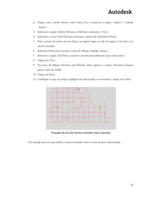 52 
2. Clique com o botão direito sobre Sewer_Trace e selecione a opção Analysis / Network Analysis. 
3. Selecione a opção Shortest Path para o Method e selecione o Next. 
4. Selecione o ícone Select Point para informar o ponto de ínicio(Start Point). 
5. Para o ponto de início da rota clique em algum lugar na rede de esgoto, você deve ver um X vermelho. 
6. Selecione Enter para retornar à caixa de diálogo Topology Analysis. 
7. Selecione a opção End Point e execute o mesmo procedimento para outro ponto. 
8. Clique em Next. 
9. Na caixa de diálogo Resistence and Direction, altere apenas o campo Maximum resistance para o valor de 10000. 
10. Clique em Next. 
11. Certifique-se que no campo Highlight está selecionada a cor amarelo e clique em Finish. 
Traçado da rota de menor caminho entre 2 pontos 
Foi traçada uma rota que define o menor caminho entre os dois pontos selecionados. 
 