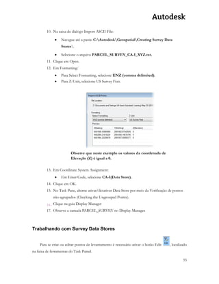 55 
10. Na caixa de dialogo Import ASCII File: 
 Navegue até a pasta: C:AutodeskGeospatialCreating Survey Data Stores. 
 Selecione o arquivo PARCEL_SURVEY_CA-I_XYZ.txt. 
11. Clique em Open. 
12. Em Formatting:` 
 Para Select Formatting, selecione ENZ (comma delimited). 
 Para Z-Unit, selecione US Survey Feet. 
Observe que neste exemplo os valores da coordenada de Elevação (Z) é igual a 0. 
13. Em Coordinate System Assignment: 
 Em Enter Code, selecione CA-I(Data Store). 
14. Clique em OK. 
15. No Task Pane, alterne ativar/desativar Data Store por meio da Verificação de pontos não-agrupados (Checking the Ungrouped Points). 
16. Clique na guia Display Manager 
17. Observe a camada PARCEL_SURVEY no Display Manager. 
Trabalhando com Survey Data Stores 
Para se criar ou editar pontos de levantamento é necessário ativar o botão Edit , localizado na faixa de ferramentas do Task Painel.  