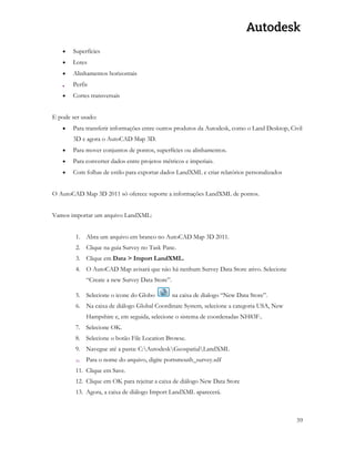 59 
 Superfícies 
 Lotes 
 Alinhamentos horizontais 
 Perfis 
 Cortes transversais 
E pode ser usado: 
 Para transferir informações entre outros produtos da Autodesk, como o Land Desktop, Civil 3D e agora o AutoCAD Map 3D. 
 Para mover conjuntos de pontos, superfícies ou alinhamentos. 
 Para converter dados entre projetos métricos e imperiais. 
 Com folhas de estilo para exportar dados LandXML e criar relatórios personalizados 
O AutoCAD Map 3D 2011 só oferece suporte a informações LandXML de pontos. 
Vamos importar um arquivo LandXML: 
1. Abra um arquivo em branco no AutoCAD Map 3D 2011. 
2. Clique na guia Survey no Task Pane. 
3. Clique em Data > Import LandXML. 
4. O AutoCAD Map avisará que não há nenhum Survey Data Store ativo. Selecione “Create a new Survey Data Store”. 
5. Selecione o icone do Globo na caixa de dialogo “New Data Store”. 
6. Na caixa de diálogo Global Coordinate System, selecione a categoria USA, New Hampshire e, em seguida, selecione o sistema de coordenadas NH83F.. 
7. Selecione OK. 
8. Selecione o botão File Location Browse. 
9. Navegue até a pasta: C:AutodeskGeospatialLandXML 
10. Para o nome do arquivo, digite portsmouth_survey.sdf 
11. Clique em Save. 
12. Clique em OK para rejeitar a caixa de diálogo New Data Store 
13. Agora, a caixa de diálogo Import LandXML aparecerá.  