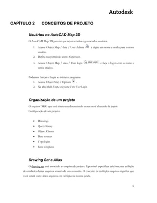 6 
CAPÍTULO 2 CONCEITOS DE PROJETO 
Usuários no AutoCAD Map 3D 
O AutoCAD Map 3D permite que sejam criados e gerenciados usuários. 
1. Acesse Object Map / data / User Admin e digite um nome e senha para o novo usuário. 
2. Defina sua permissão como Superuser. 
3. Acesse Object Map / data / User login e faça o logon com o nome e senha criados. 
Podemos Forçar o Login ao iniciar o programa: 
1. Acesse Object Map / Options . 
2. Na aba Multi-User, selecione Force User Login. 
Organização de um projeto 
O arquivo DWG que está aberto em determinado momento é chamado de projeto. 
Configuração de um projeto: 
 Drawings 
 Query library 
 Object Classes 
 Data sources 
 Topologies 
 Link templates 
Drawing Set e Alias 
O drawing set está associado ao arquivo de projeto. É possível especificar critérios para exibição de entidades destes arquivos através de uma consulta. O conceito de múltiplos arquivos significa que você estará com vários arquivos em exibição na mesma janela. 
 