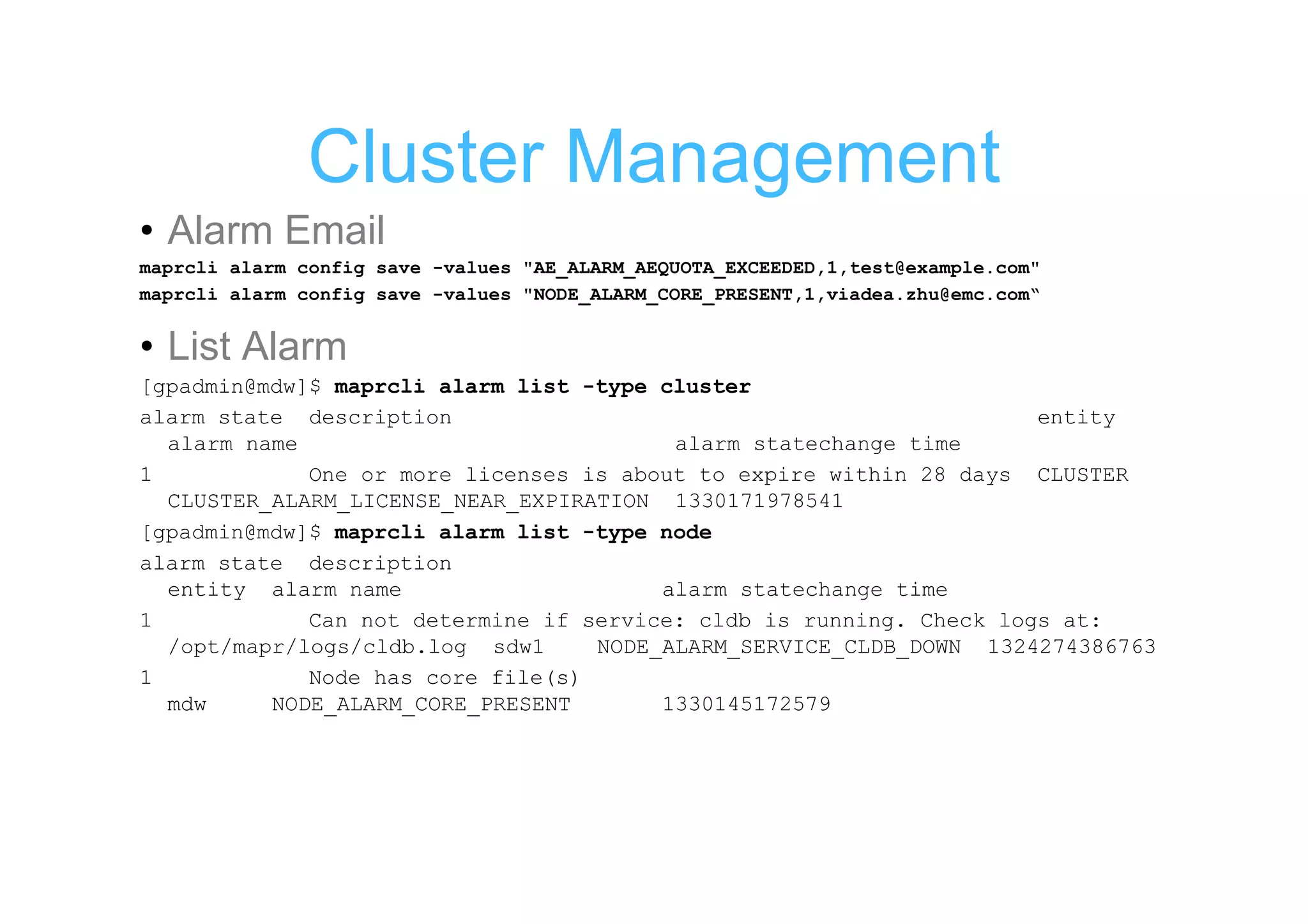 Cluster Management
• Alarm Email
maprcli alarm config save -values "AE_ALARM_AEQUOTA_EXCEEDED,1,test@example.com"
maprcli alarm config save -values "NODE_ALARM_CORE_PRESENT,1,viadea.zhu@emc.com“


• List Alarm
[gpadmin@mdw]$ maprcli alarm list -type cluster
alarm state description                                              entity
  alarm name                             alarm statechange time
1            One or more licenses is about to expire within 28 days CLUSTER
  CLUSTER_ALARM_LICENSE_NEAR_EXPIRATION 1330171978541
[gpadmin@mdw]$ maprcli alarm list -type node
alarm state description
  entity alarm name                     alarm statechange time
1            Can not determine if service: cldb is running. Check logs at:
  /opt/mapr/logs/cldb.log sdw1     NODE_ALARM_SERVICE_CLDB_DOWN 1324274386763
1            Node has core file(s)
  mdw     NODE_ALARM_CORE_PRESENT       1330145172579
 