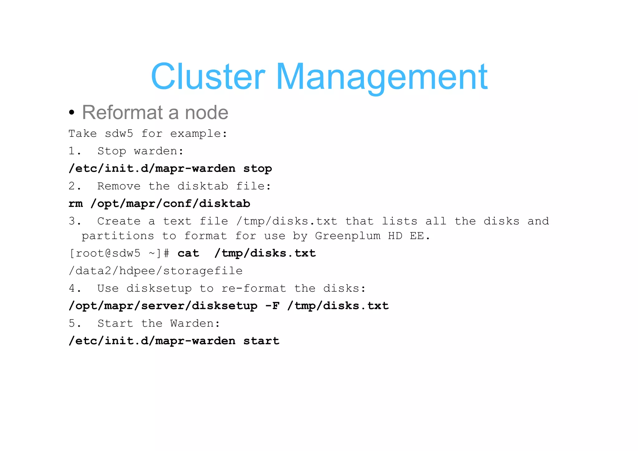Cluster Management
• Reformat a node
Take sdw5 for example:
1. Stop warden:
/etc/init.d/mapr-warden stop
2. Remove the disktab file:
rm /opt/mapr/conf/disktab
3. Create a text file /tmp/disks.txt that lists all the disks and
  partitions to format for use by Greenplum HD EE.
[root@sdw5 ~]# cat /tmp/disks.txt
/data2/hdpee/storagefile
4. Use disksetup to re-format the disks:
/opt/mapr/server/disksetup -F /tmp/disks.txt
5. Start the Warden:
/etc/init.d/mapr-warden start
 