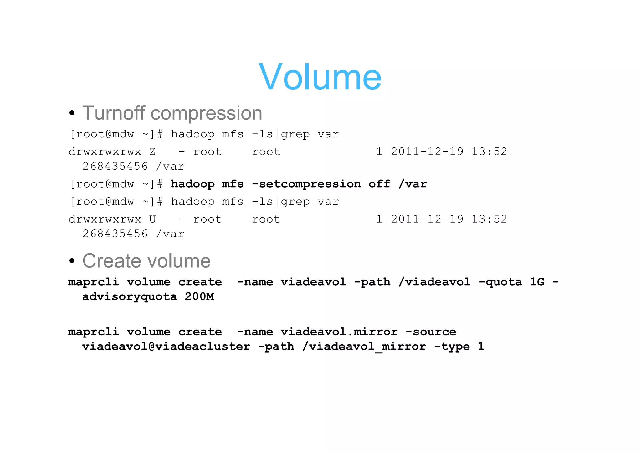 Volume
• Turnoff compression
[root@mdw ~]# hadoop mfs   -ls|grep var
drwxrwxrwx Z   - root      root            1 2011-12-19 13:52
  268435456 /var
[root@mdw ~]# hadoop mfs   -setcompression off /var
[root@mdw ~]# hadoop mfs   -ls|grep var
drwxrwxrwx U   - root      root             1 2011-12-19 13:52
  268435456 /var

• Create volume
maprcli volume create   -name viadeavol -path /viadeavol -quota 1G -
  advisoryquota 200M

maprcli volume create -name viadeavol.mirror -source
  viadeavol@viadeacluster -path /viadeavol_mirror -type 1
 