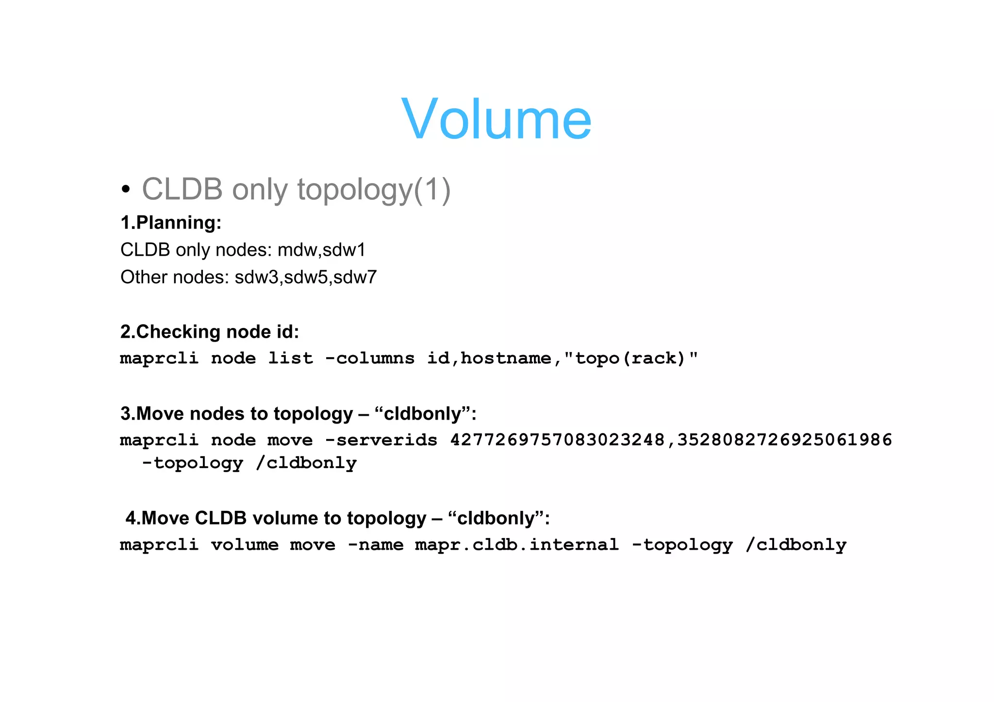 Volume
• CLDB only topology(1)
1.Planning:
CLDB only nodes: mdw,sdw1
Other nodes: sdw3,sdw5,sdw7

2.Checking node id:
maprcli node list -columns id,hostname,"topo(rack)"

3.Move nodes to topology – “cldbonly”:
maprcli node move -serverids 4277269757083023248,3528082726925061986
  -topology /cldbonly

4.Move CLDB volume to topology – “cldbonly”:
maprcli volume move -name mapr.cldb.internal -topology /cldbonly
 