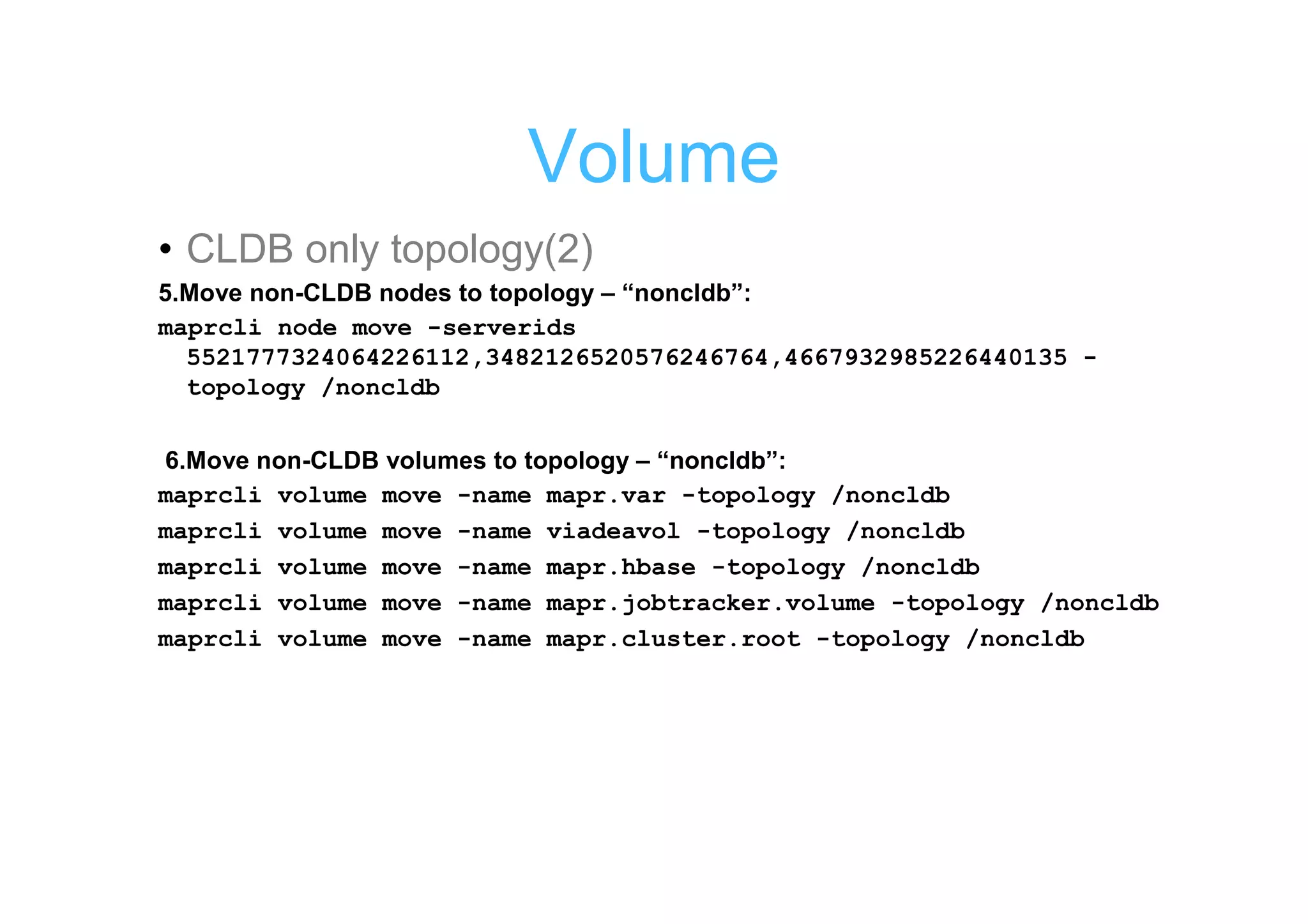 Volume
• CLDB only topology(2)
5.Move non-CLDB nodes to topology – “noncldb”:
maprcli node move -serverids
  5521777324064226112,3482126520576246764,4667932985226440135 -
  topology /noncldb

6.Move non-CLDB volumes to topology – “noncldb”:
maprcli volume move -name mapr.var -topology /noncldb
maprcli volume move -name viadeavol -topology /noncldb
maprcli volume move -name mapr.hbase -topology /noncldb
maprcli volume move -name mapr.jobtracker.volume -topology /noncldb
maprcli volume move -name mapr.cluster.root -topology /noncldb
 