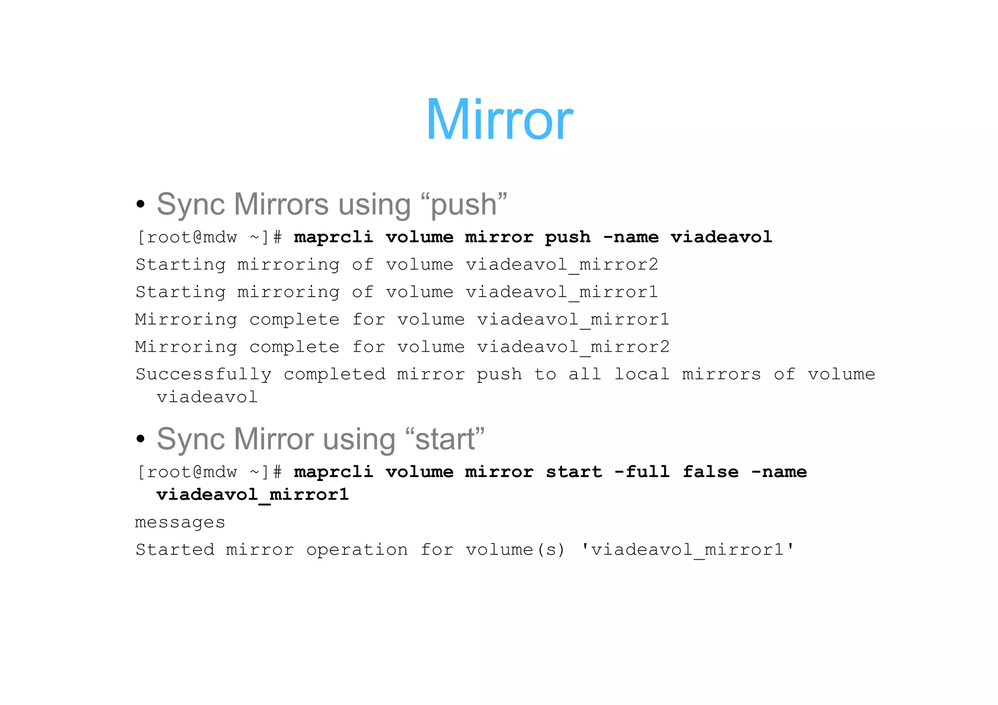 Mirror
• Sync Mirrors using “push”
[root@mdw ~]# maprcli volume mirror push -name viadeavol
Starting mirroring of volume viadeavol_mirror2
Starting mirroring of volume viadeavol_mirror1
Mirroring complete for volume viadeavol_mirror1
Mirroring complete for volume viadeavol_mirror2
Successfully completed mirror push to all local mirrors of volume
  viadeavol

• Sync Mirror using “start”
[root@mdw ~]# maprcli volume mirror start -full false -name
  viadeavol_mirror1
messages
Started mirror operation for volume(s) 'viadeavol_mirror1'
 
