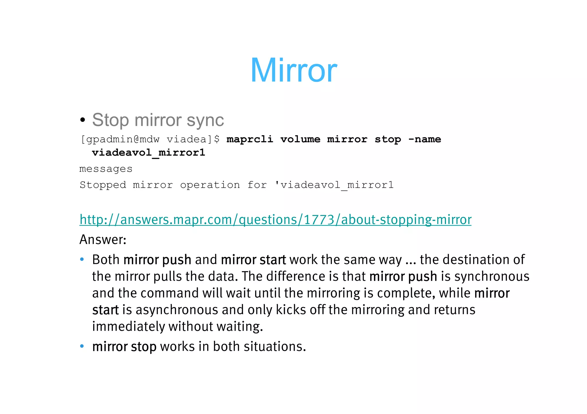 Mirror
• Stop mirror sync
[gpadmin@mdw viadea]$ maprcli volume mirror stop -name
  viadeavol_mirror1
messages
Stopped mirror operation for 'viadeavol_mirror1


http://answers.mapr.com/questions/1773/about-stopping-mirror
Answer:
• Both mirror push and mirror start work the same way ... the destination of
  the mirror pulls the data. The difference is that mirror push is synchronous
  and the command will wait until the mirroring is complete, while mirror
  start is asynchronous and only kicks off the mirroring and returns
  immediately without waiting.
• mirror stop works in both situations.
 