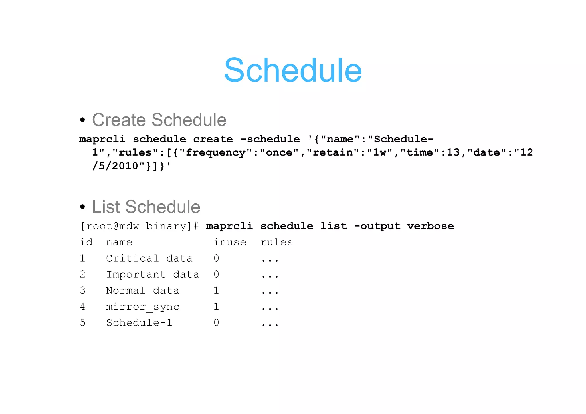 Schedule
• Create Schedule
maprcli schedule create -schedule '{"name":"Schedule-
  1","rules":[{"frequency":"once","retain":"1w","time":13,"date":"12
  /5/2010"}]}'


• List Schedule
[root@mdw binary]# maprcli schedule list -output verbose
id name             inuse rules
1   Critical data   0      ...
2   Important data 0       ...
3   Normal data     1      ...
4   mirror_sync     1      ...
5   Schedule-1      0      ...
 