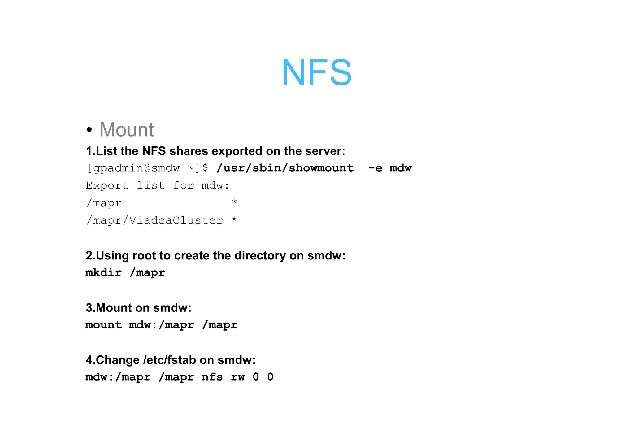 NFS
• Mount
1.List the NFS shares exported on the server:
[gpadmin@smdw ~]$ /usr/sbin/showmount           -e mdw
Export list for mdw:
/mapr                    *
/mapr/ViadeaCluster *

2.Using root to create the directory on smdw:
mkdir /mapr

3.Mount on smdw:
mount mdw:/mapr /mapr

4.Change /etc/fstab on smdw:
mdw:/mapr /mapr nfs rw 0 0
 