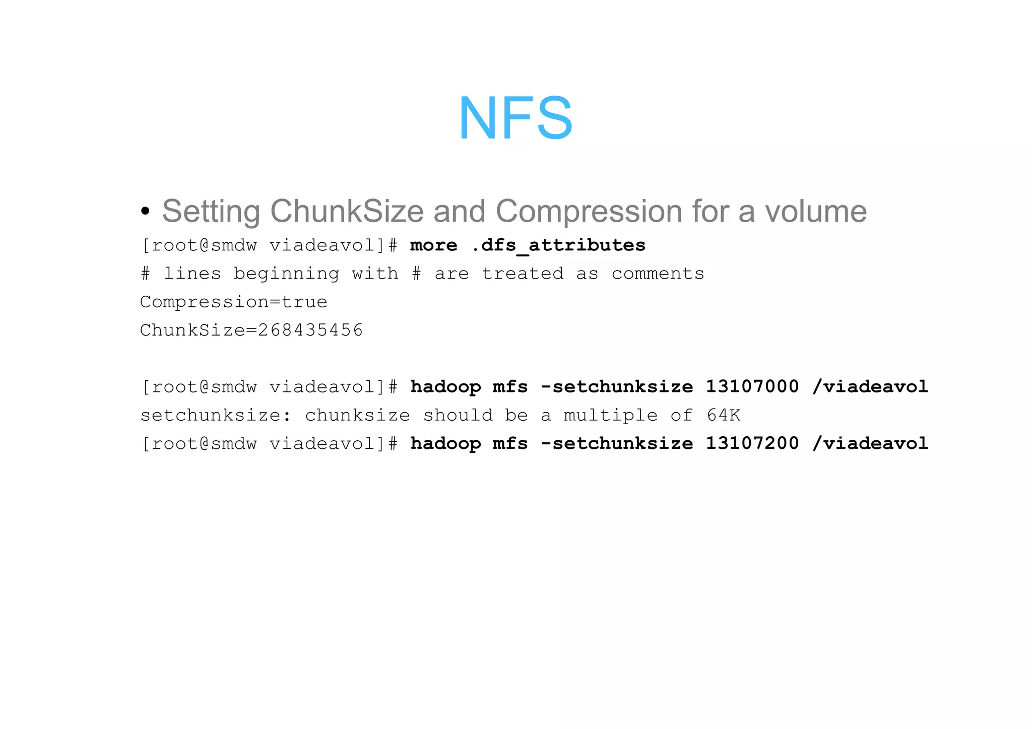 NFS
• Setting ChunkSize and Compression for a volume
[root@smdw viadeavol]# more .dfs_attributes
# lines beginning with # are treated as comments
Compression=true
ChunkSize=268435456

[root@smdw viadeavol]# hadoop mfs -setchunksize 13107000 /viadeavol
setchunksize: chunksize should be a multiple of 64K
[root@smdw viadeavol]# hadoop mfs -setchunksize 13107200 /viadeavol
 