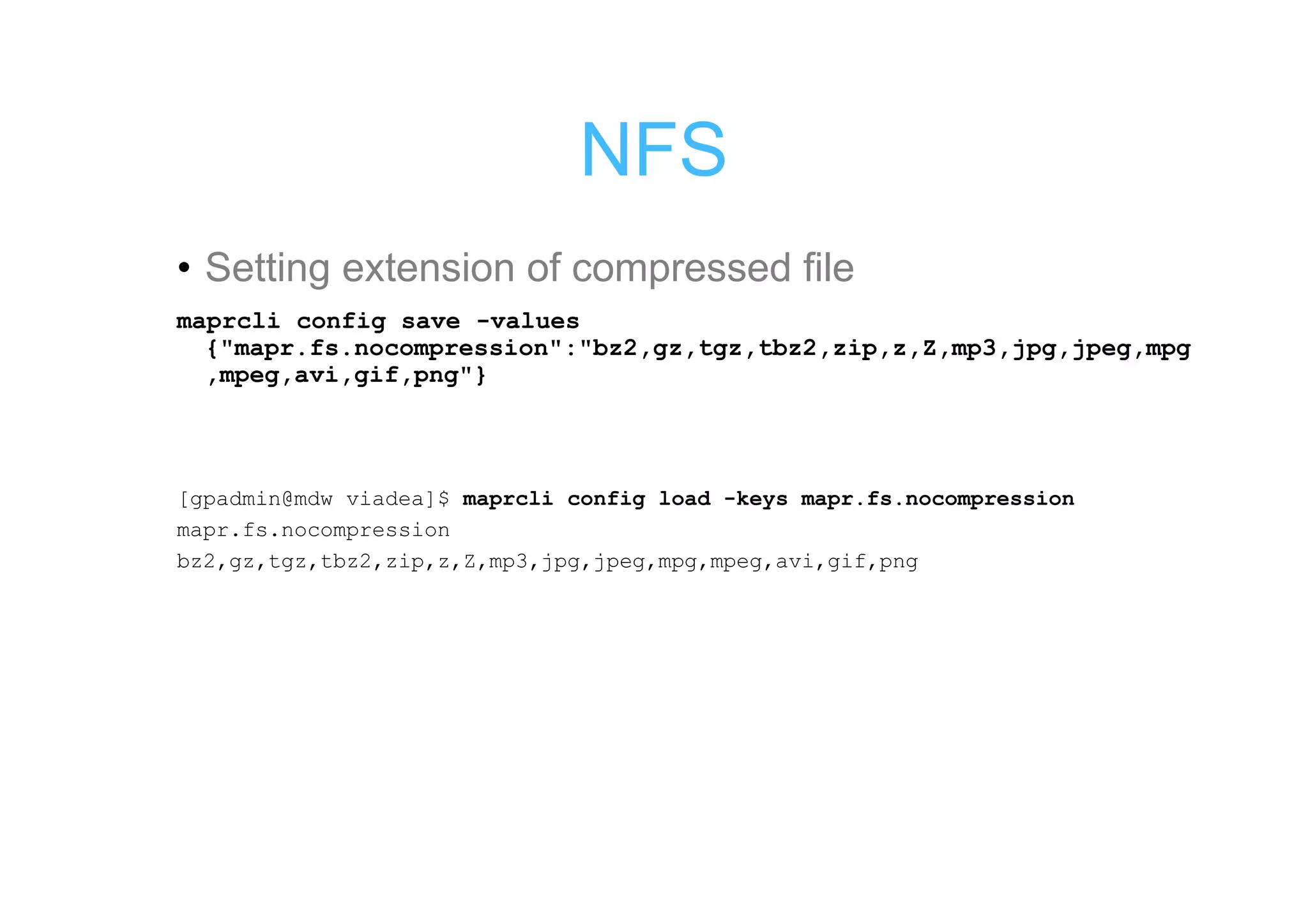 NFS
• Setting extension of compressed file
maprcli config save -values
  {"mapr.fs.nocompression":"bz2,gz,tgz,tbz2,zip,z,Z,mp3,jpg,jpeg,mpg
  ,mpeg,avi,gif,png"}



[gpadmin@mdw viadea]$ maprcli config load -keys mapr.fs.nocompression
mapr.fs.nocompression
bz2,gz,tgz,tbz2,zip,z,Z,mp3,jpg,jpeg,mpg,mpeg,avi,gif,png
 