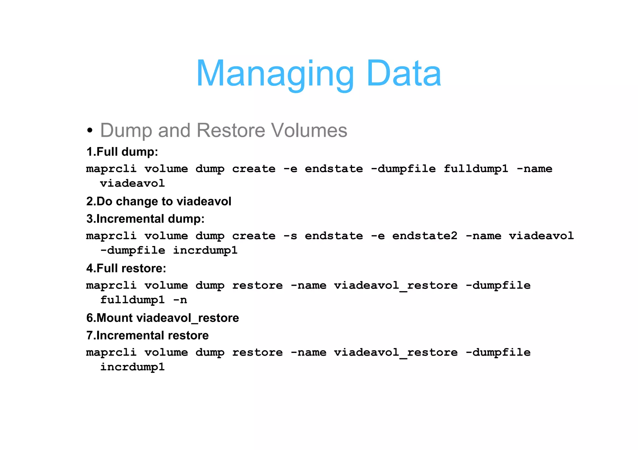 Managing Data
• Dump and Restore Volumes
1.Full dump:
maprcli volume dump create -e endstate -dumpfile fulldump1 -name
  viadeavol
2.Do change to viadeavol
3.Incremental dump:
maprcli volume dump create -s endstate -e endstate2 -name viadeavol
   -dumpfile incrdump1
4.Full restore:
maprcli volume dump restore -name viadeavol_restore -dumpfile
  fulldump1 -n
6.Mount viadeavol_restore
7.Incremental restore
maprcli volume dump restore -name viadeavol_restore -dumpfile
   incrdump1
 