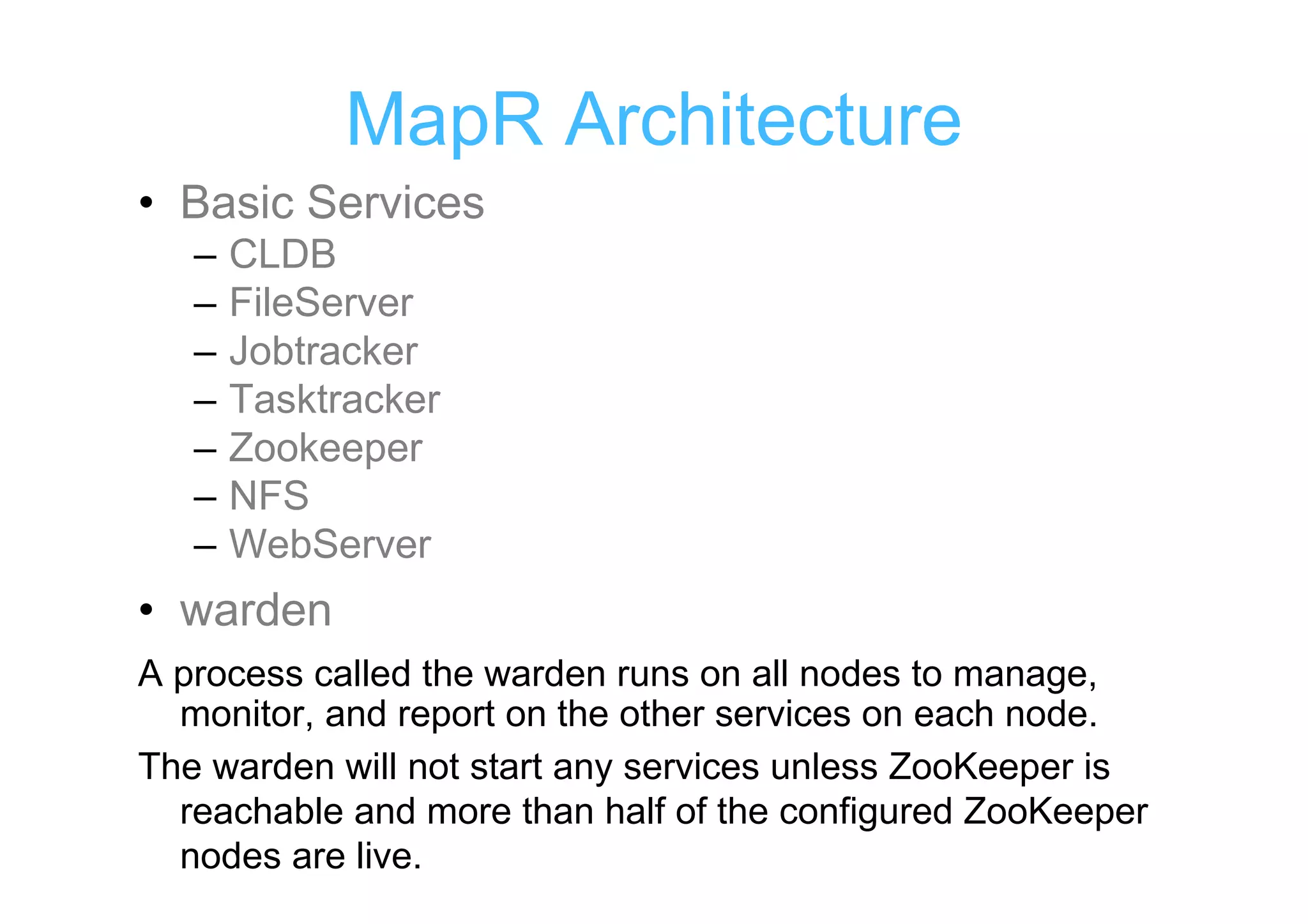 MapR Architecture
• Basic Services
   –   CLDB
   –   FileServer
   –   Jobtracker
   –   Tasktracker
   –   Zookeeper
   –   NFS
   –   WebServer
• warden
A process called the warden runs on all nodes to manage,
  monitor, and report on the other services on each node.
The warden will not start any services unless ZooKeeper is
  reachable and more than half of the configured ZooKeeper
  nodes are live.
 